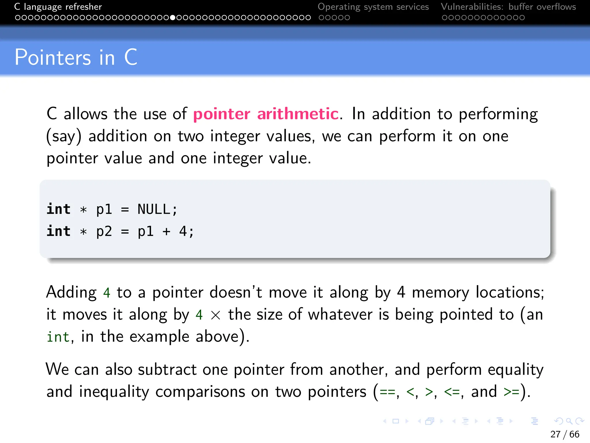 C language refresher Operating system services Vulnerabilities: buffer overflows
Pointers in C
C allows the use of pointer arithmetic. In addition to performing
(say) addition on two integer values, we can perform it on one
pointer value and one integer value.
int * p1 = NULL;
int * p2 = p1 + 4;
Adding 4 to a pointer doesn’t move it along by 4 memory locations;
it moves it along by 4 × the size of whatever is being pointed to (an
int, in the example above).
We can also subtract one pointer from another, and perform equality
and inequality comparisons on two pointers (==, <, >, <=, and >=).
27 / 66
 
