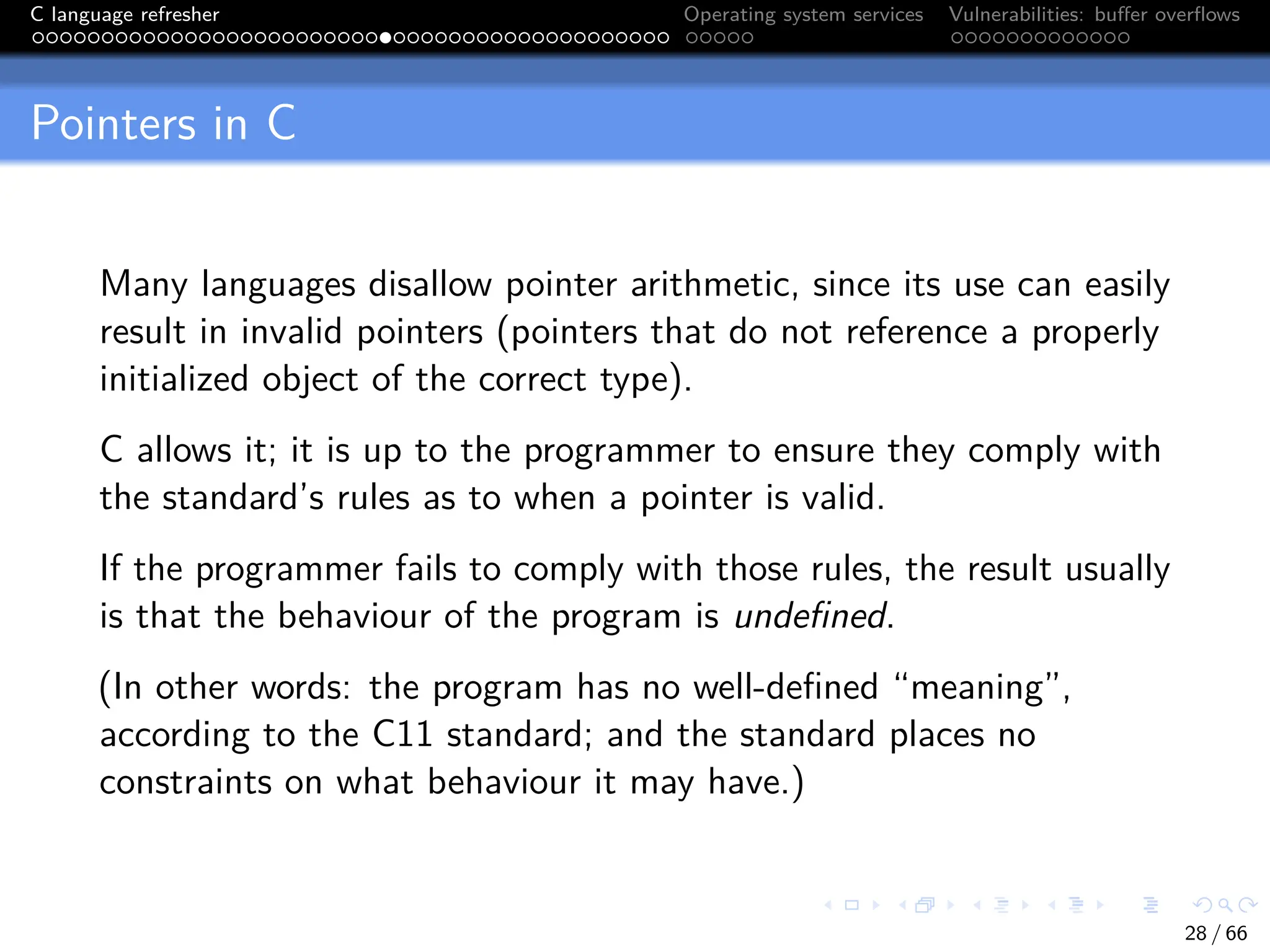 C language refresher Operating system services Vulnerabilities: buffer overflows
Pointers in C
Many languages disallow pointer arithmetic, since its use can easily
result in invalid pointers (pointers that do not reference a properly
initialized object of the correct type).
C allows it; it is up to the programmer to ensure they comply with
the standard’s rules as to when a pointer is valid.
If the programmer fails to comply with those rules, the result usually
is that the behaviour of the program is undefined.
(In other words: the program has no well-defined “meaning”,
according to the C11 standard; and the standard places no
constraints on what behaviour it may have.)
28 / 66
 