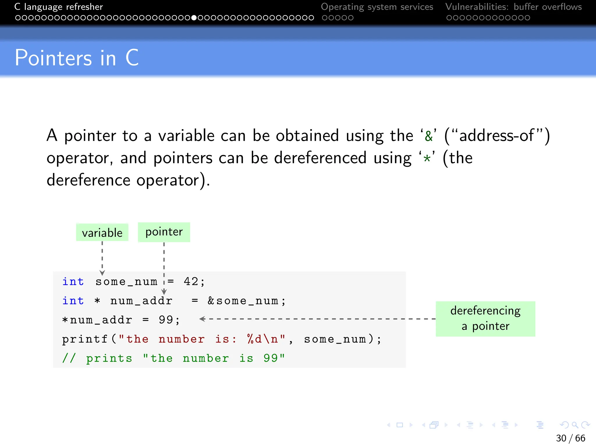 C language refresher Operating system services Vulnerabilities: buffer overflows
Pointers in C
A pointer to a variable can be obtained using the ‘&’ (“address-of”)
operator, and pointers can be dereferenced using ‘*’ (the
dereference operator).
int some_num = 42;
int * num_addr = &some_num;
*num_addr = 99;
printf("the number is: %dn", some_num );
// prints "the number is 99"
variable pointer
dereferencing
a pointer
30 / 66
 