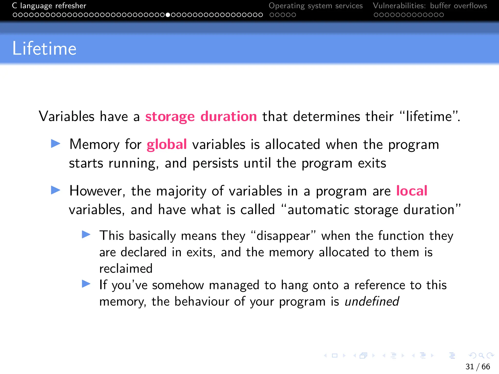 C language refresher Operating system services Vulnerabilities: buffer overflows
Lifetime
Variables have a storage duration that determines their “lifetime”.
I Memory for global variables is allocated when the program
starts running, and persists until the program exits
I However, the majority of variables in a program are local
variables, and have what is called “automatic storage duration”
I This basically means they “disappear” when the function they
are declared in exits, and the memory allocated to them is
reclaimed
I If you’ve somehow managed to hang onto a reference to this
memory, the behaviour of your program is undefined
31 / 66
 