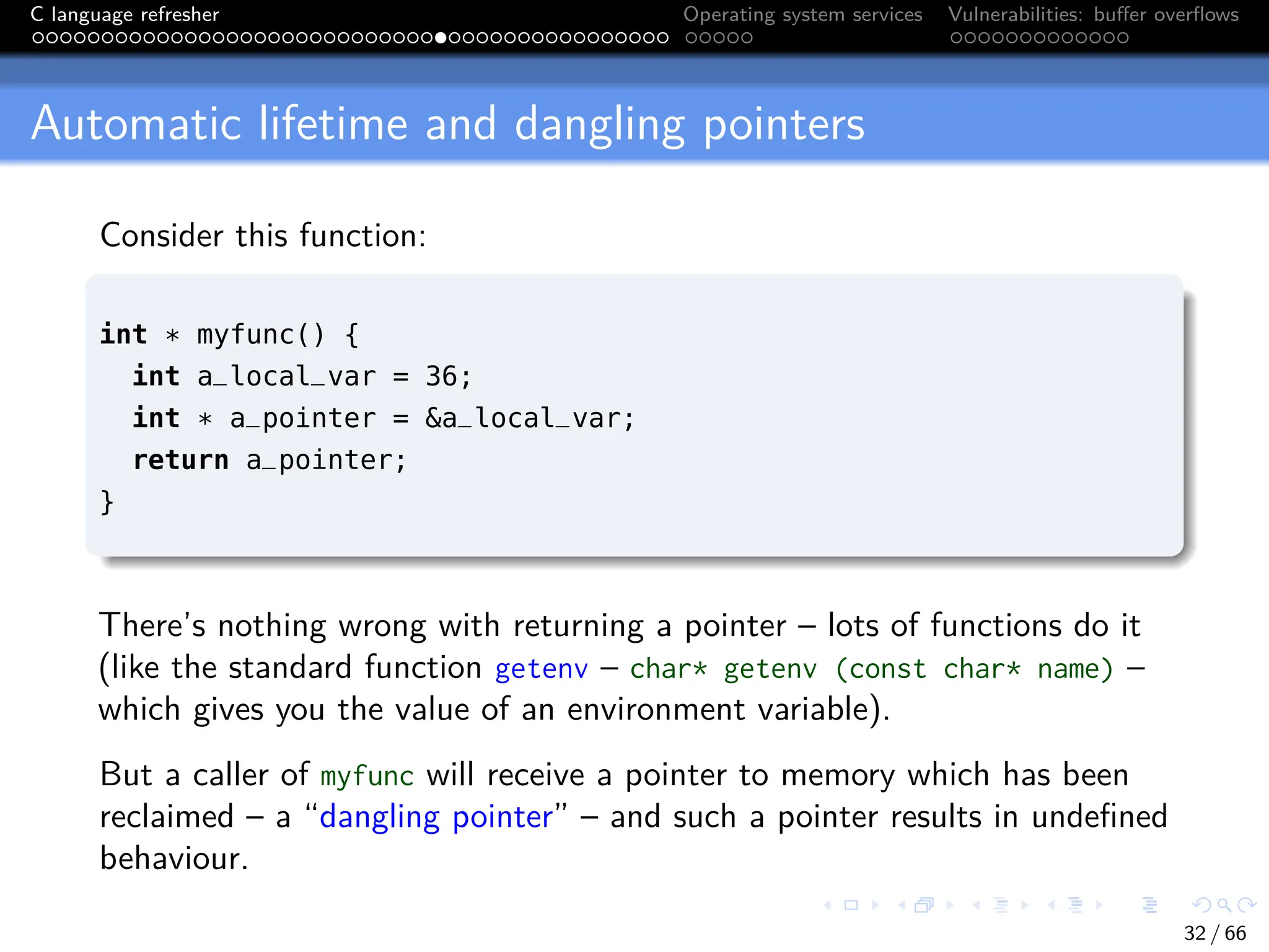 C language refresher Operating system services Vulnerabilities: buffer overflows
Automatic lifetime and dangling pointers
Consider this function:
int * myfunc() {
int a_local_var = 36;
int * a_pointer = &a_local_var;
return a_pointer;
}
There’s nothing wrong with returning a pointer – lots of functions do it
(like the standard function getenv – char* getenv (const char* name) –
which gives you the value of an environment variable).
But a caller of myfunc will receive a pointer to memory which has been
reclaimed – a “dangling pointer” – and such a pointer results in undefined
behaviour.
32 / 66
 