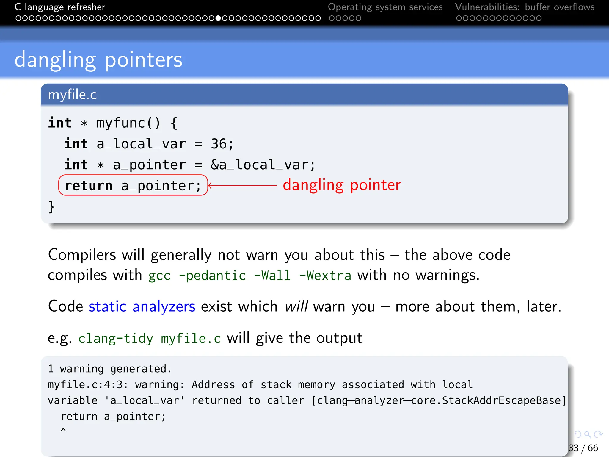 C language refresher Operating system services Vulnerabilities: buffer overflows
dangling pointers
myfile.c
int * myfunc() {
int a_local_var = 36;
int * a_pointer = &a_local_var;
return a_pointer;
}
dangling pointer
Compilers will generally not warn you about this – the above code
compiles with gcc -pedantic -Wall -Wextra with no warnings.
Code static analyzers exist which will warn you – more about them, later.
e.g. clang-tidy myfile.c will give the output
1 warning generated.
myfile.c:4:3: warning: Address of stack memory associated with local
variable 'a_local_var' returned to caller [clang
−analyzer
−core.StackAddrEscapeBase]
return a_pointer;
^
33 / 66
 