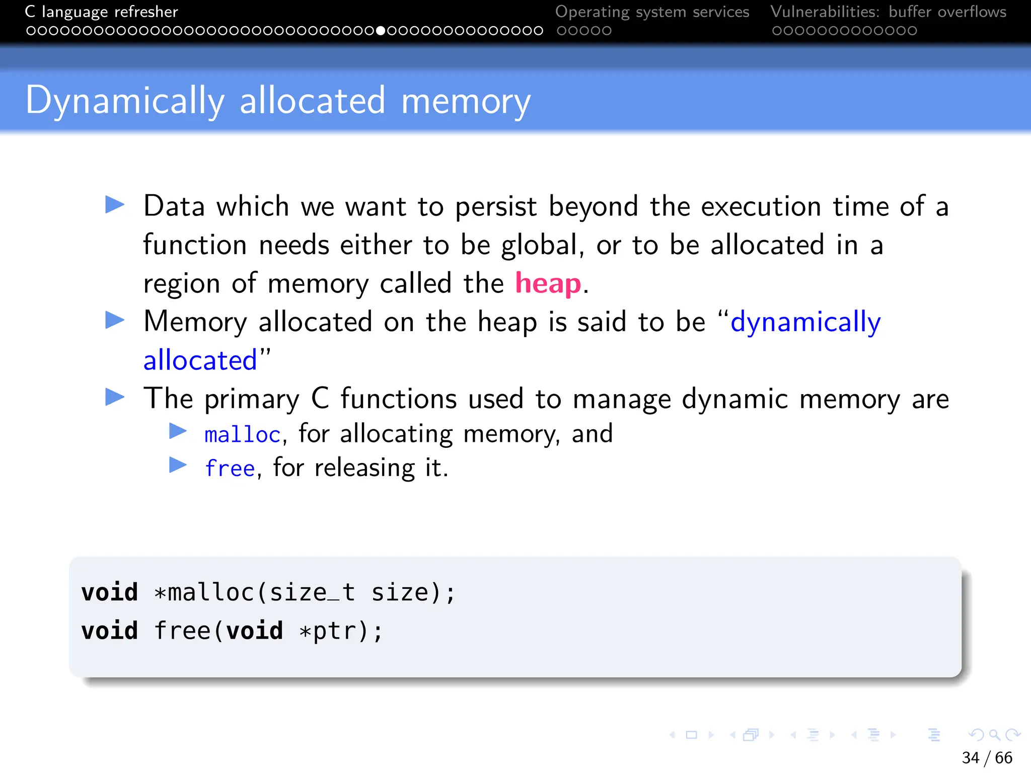 C language refresher Operating system services Vulnerabilities: buffer overflows
Dynamically allocated memory
I Data which we want to persist beyond the execution time of a
function needs either to be global, or to be allocated in a
region of memory called the heap.
I Memory allocated on the heap is said to be “dynamically
allocated”
I The primary C functions used to manage dynamic memory are
I malloc, for allocating memory, and
I free, for releasing it.
void *malloc(size_t size);
void free(void *ptr);
34 / 66
 