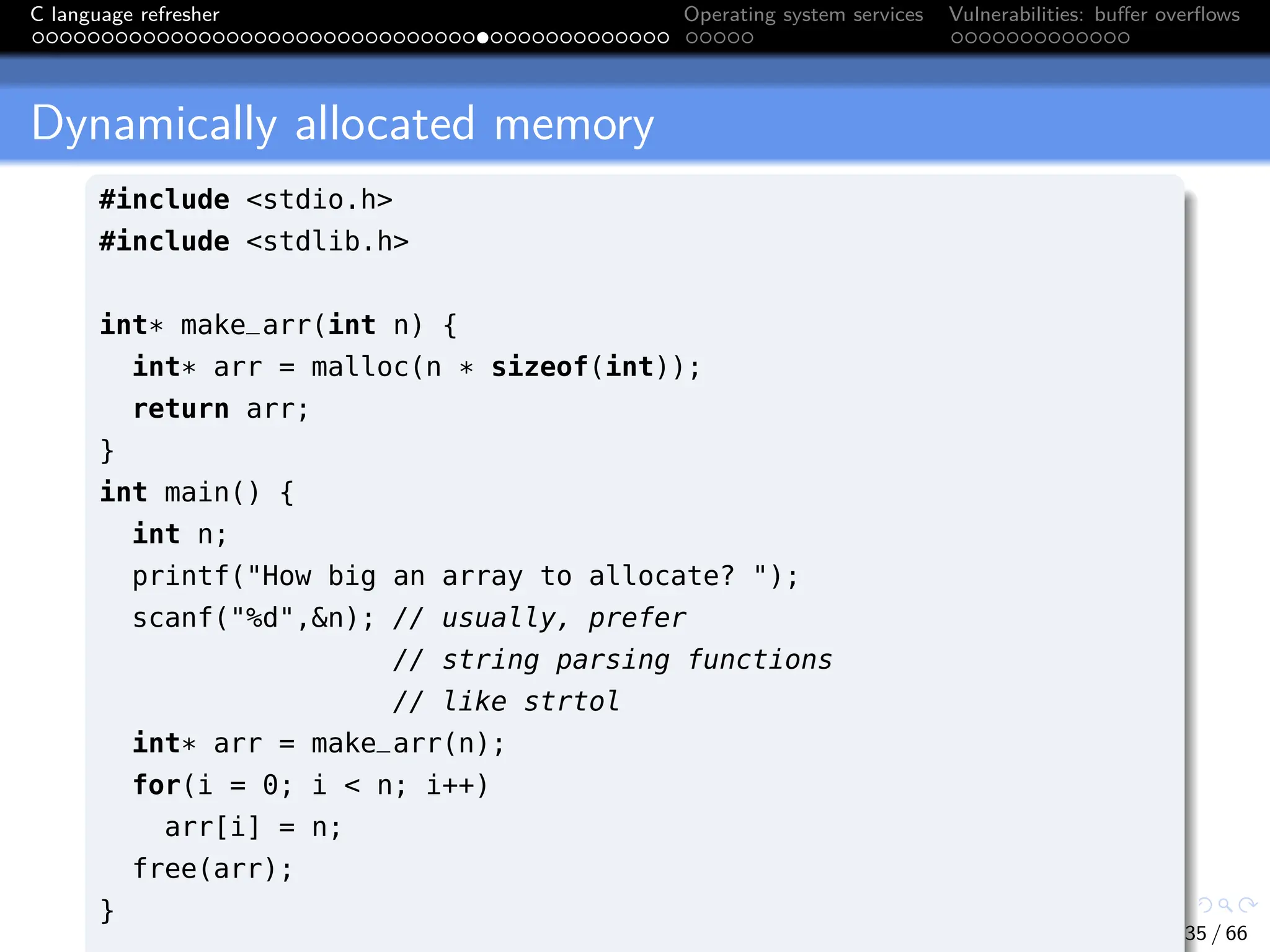 C language refresher Operating system services Vulnerabilities: buffer overflows
Dynamically allocated memory
#include <stdio.h>
#include <stdlib.h>
int* make_arr(int n) {
int* arr = malloc(n * sizeof(int));
return arr;
}
int main() {
int n;
printf("How big an array to allocate? ");
scanf("%d",&n); // usually, prefer
// string parsing functions
// like strtol
int* arr = make_arr(n);
for(i = 0; i < n; i++)
arr[i] = n;
free(arr);
}
35 / 66
 