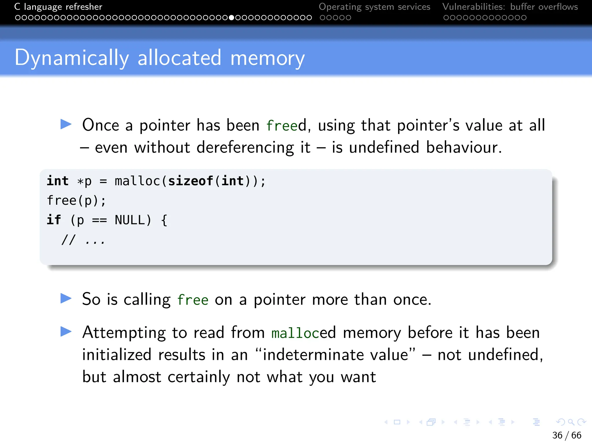 C language refresher Operating system services Vulnerabilities: buffer overflows
Dynamically allocated memory
I Once a pointer has been freed, using that pointer’s value at all
– even without dereferencing it – is undefined behaviour.
int *p = malloc(sizeof(int));
free(p);
if (p == NULL) {
// ...
I So is calling free on a pointer more than once.
I Attempting to read from malloced memory before it has been
initialized results in an “indeterminate value” – not undefined,
but almost certainly not what you want
36 / 66
 