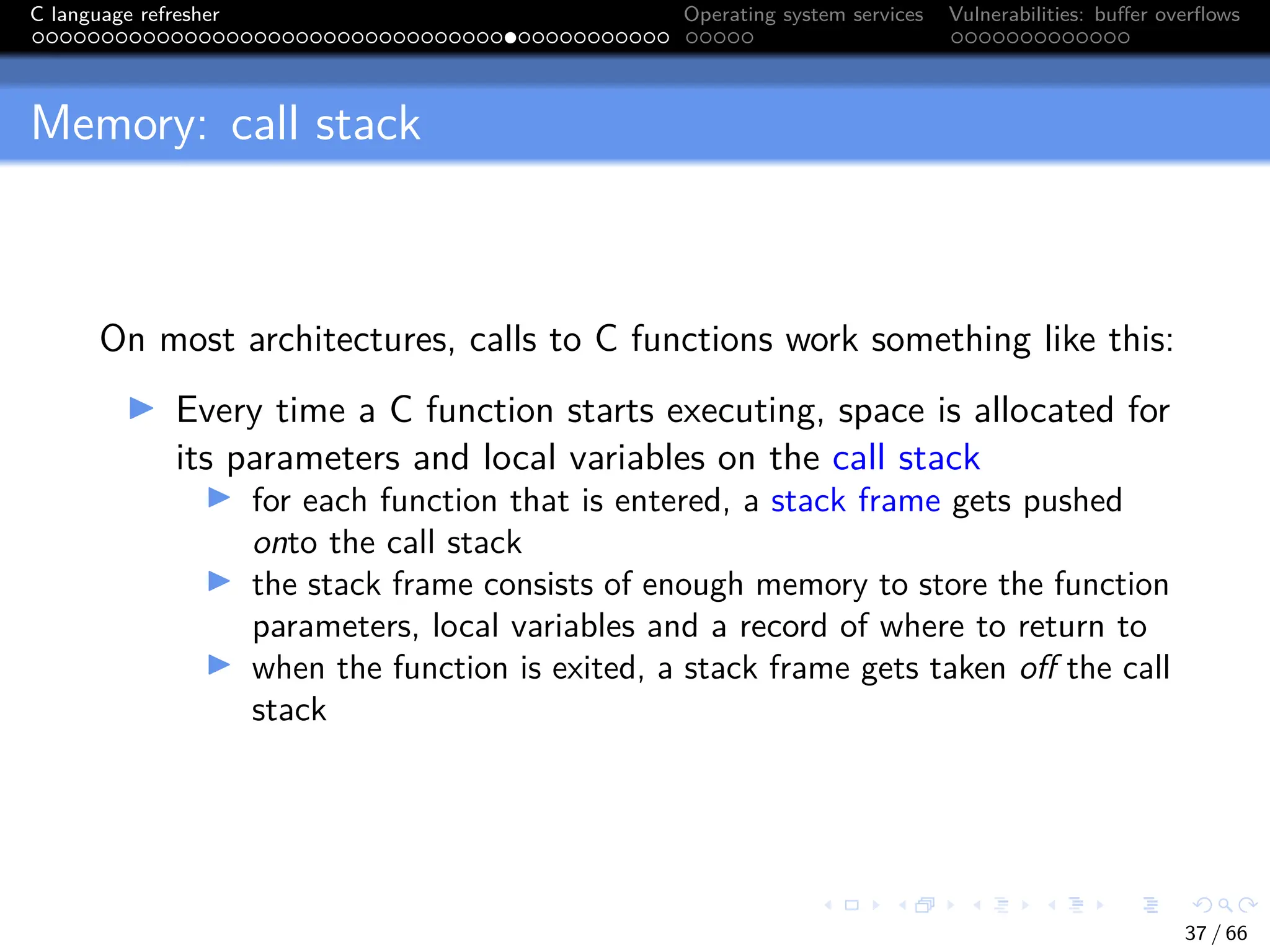 C language refresher Operating system services Vulnerabilities: buffer overflows
Memory: call stack
On most architectures, calls to C functions work something like this:
I Every time a C function starts executing, space is allocated for
its parameters and local variables on the call stack
I for each function that is entered, a stack frame gets pushed
onto the call stack
I the stack frame consists of enough memory to store the function
parameters, local variables and a record of where to return to
I when the function is exited, a stack frame gets taken off the call
stack
37 / 66
 