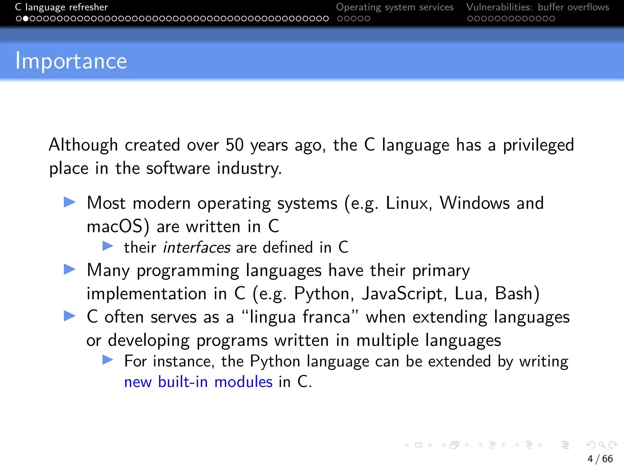 C language refresher Operating system services Vulnerabilities: buffer overflows
Importance
Although created over 50 years ago, the C language has a privileged
place in the software industry.
I Most modern operating systems (e.g. Linux, Windows and
macOS) are written in C
I their interfaces are defined in C
I Many programming languages have their primary
implementation in C (e.g. Python, JavaScript, Lua, Bash)
I C often serves as a “lingua franca” when extending languages
or developing programs written in multiple languages
I For instance, the Python language can be extended by writing
new built-in modules in C.
4 / 66
 