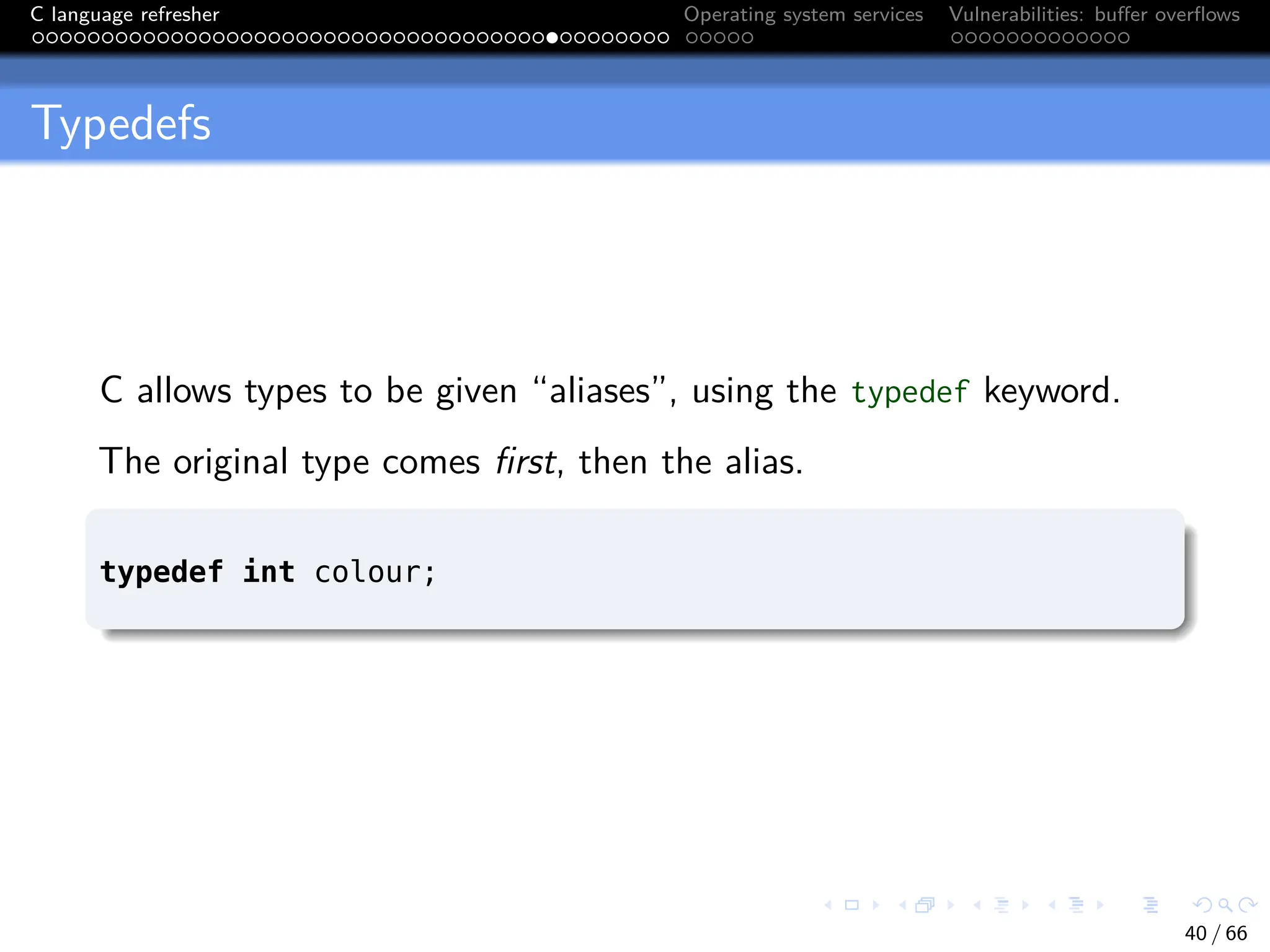 C language refresher Operating system services Vulnerabilities: buffer overflows
Typedefs
C allows types to be given “aliases”, using the typedef keyword.
The original type comes first, then the alias.
typedef int colour;
40 / 66
 