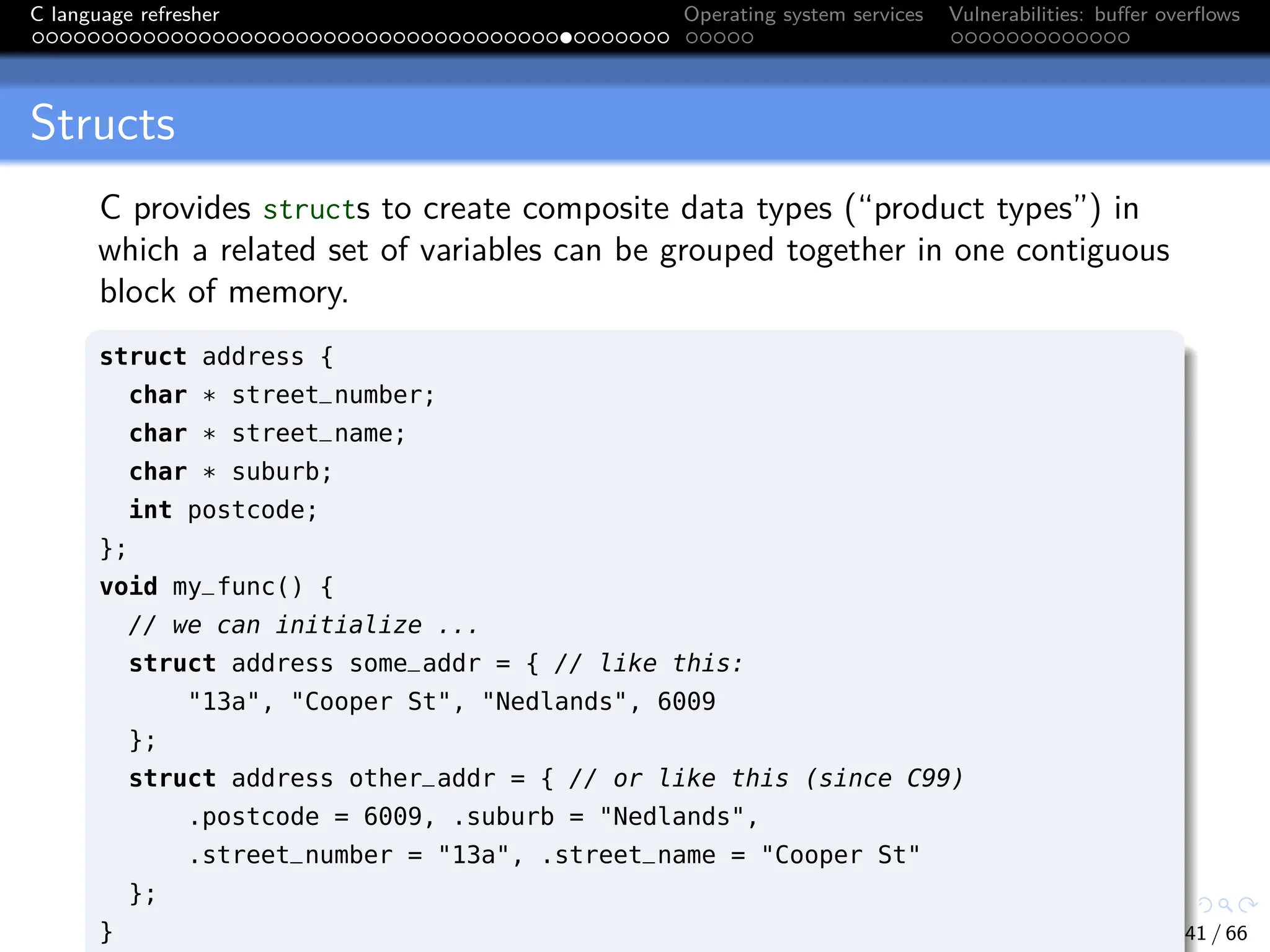 C language refresher Operating system services Vulnerabilities: buffer overflows
Structs
C provides structs to create composite data types (“product types”) in
which a related set of variables can be grouped together in one contiguous
block of memory.
struct address {
char * street_number;
char * street_name;
char * suburb;
int postcode;
};
void my_func() {
// we can initialize ...
struct address some_addr = { // like this:
"13a", "Cooper St", "Nedlands", 6009
};
struct address other_addr = { // or like this (since C99)
.postcode = 6009, .suburb = "Nedlands",
.street_number = "13a", .street_name = "Cooper St"
};
} 41 / 66
 