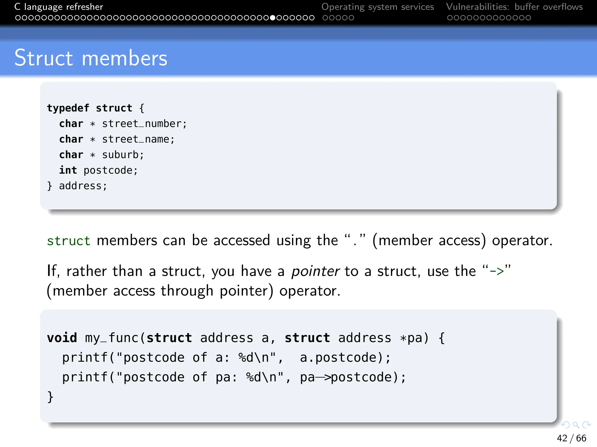 C language refresher Operating system services Vulnerabilities: buffer overflows
Struct members
typedef struct {
char * street_number;
char * street_name;
char * suburb;
int postcode;
} address;
struct members can be accessed using the “.” (member access) operator.
If, rather than a struct, you have a pointer to a struct, use the “->”
(member access through pointer) operator.
void my_func(struct address a, struct address *pa) {
printf("postcode of a: %dn", a.postcode);
printf("postcode of pa: %dn", pa−>postcode);
}
42 / 66
 