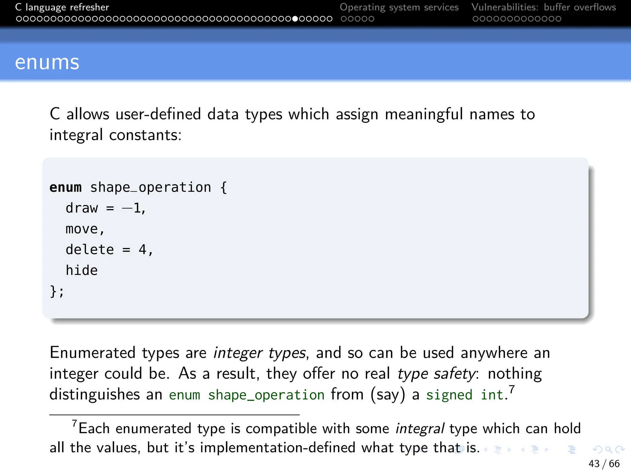 C language refresher Operating system services Vulnerabilities: buffer overflows
enums
C allows user-defined data types which assign meaningful names to
integral constants:
enum shape_operation {
draw = −1,
move,
delete = 4,
hide
};
Enumerated types are integer types, and so can be used anywhere an
integer could be. As a result, they offer no real type safety: nothing
distinguishes an enum shape_operation from (say) a signed int.7
7
Each enumerated type is compatible with some integral type which can hold
all the values, but it’s implementation-defined what type that is.
43 / 66
 