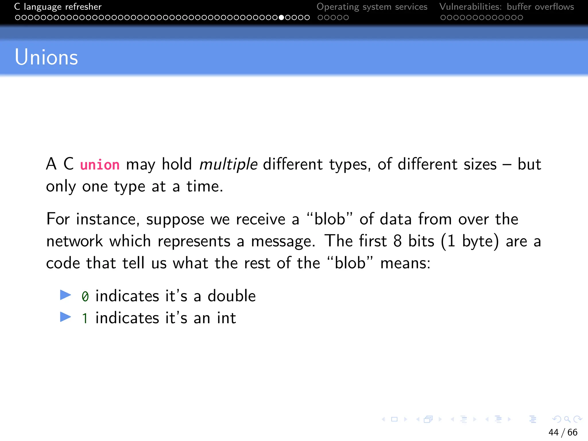 C language refresher Operating system services Vulnerabilities: buffer overflows
Unions
A C union may hold multiple different types, of different sizes – but
only one type at a time.
For instance, suppose we receive a “blob” of data from over the
network which represents a message. The first 8 bits (1 byte) are a
code that tell us what the rest of the “blob” means:
I 0 indicates it’s a double
I 1 indicates it’s an int
44 / 66
 