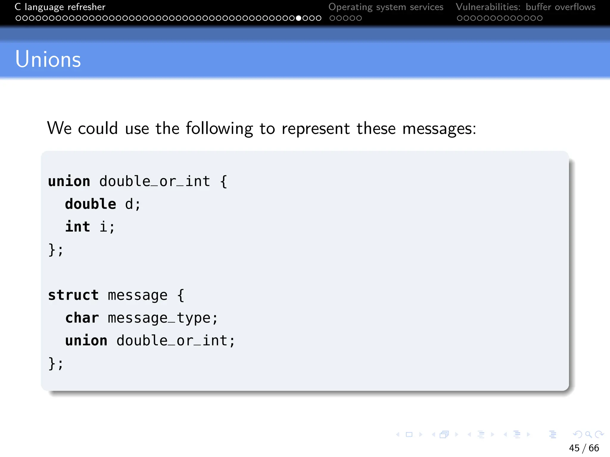 C language refresher Operating system services Vulnerabilities: buffer overflows
Unions
We could use the following to represent these messages:
union double_or_int {
double d;
int i;
};
struct message {
char message_type;
union double_or_int;
};
45 / 66
 