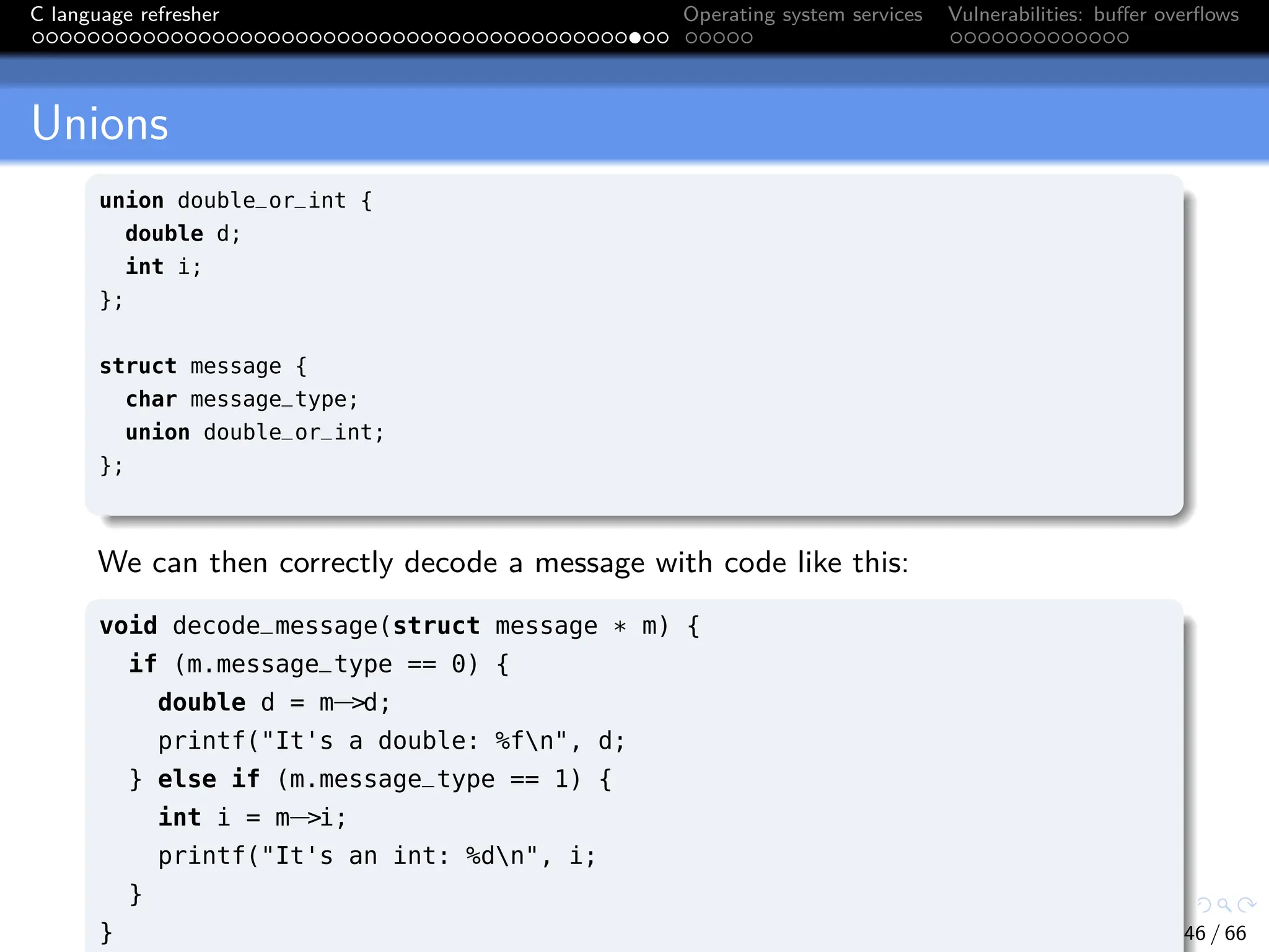 C language refresher Operating system services Vulnerabilities: buffer overflows
Unions
union double_or_int {
double d;
int i;
};
struct message {
char message_type;
union double_or_int;
};
We can then correctly decode a message with code like this:
void decode_message(struct message * m) {
if (m.message_type == 0) {
double d = m−>d;
printf("It's a double: %fn", d;
} else if (m.message_type == 1) {
int i = m−>i;
printf("It's an int: %dn", i;
}
} 46 / 66
 