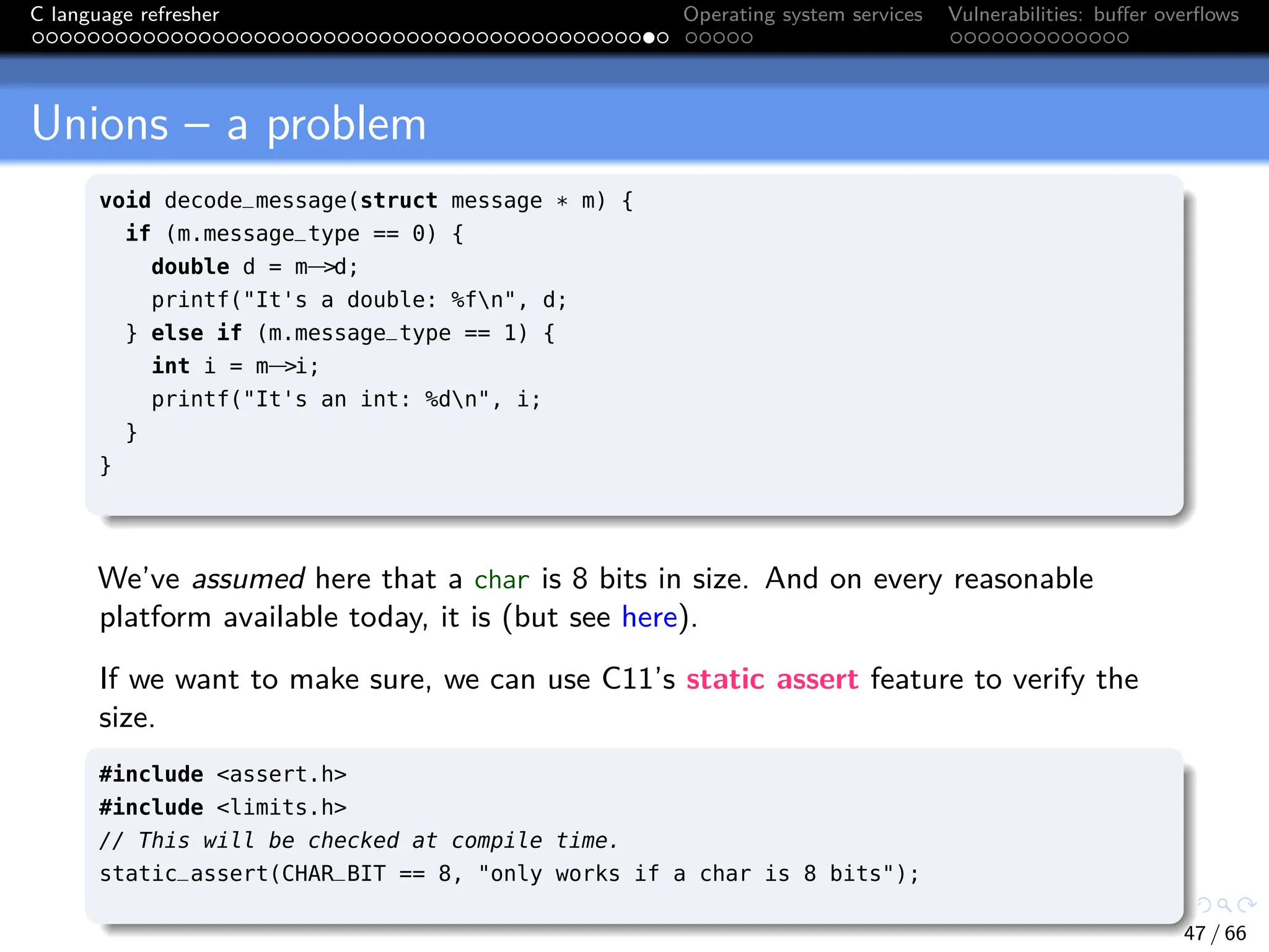 C language refresher Operating system services Vulnerabilities: buffer overflows
Unions – a problem
void decode_message(struct message * m) {
if (m.message_type == 0) {
double d = m−>d;
printf("It's a double: %fn", d;
} else if (m.message_type == 1) {
int i = m−>i;
printf("It's an int: %dn", i;
}
}
We’ve assumed here that a char is 8 bits in size. And on every reasonable
platform available today, it is (but see here).
If we want to make sure, we can use C11’s static assert feature to verify the
size.
#include <assert.h>
#include <limits.h>
// This will be checked at compile time.
static_assert(CHAR_BIT == 8, "only works if a char is 8 bits");
47 / 66
 