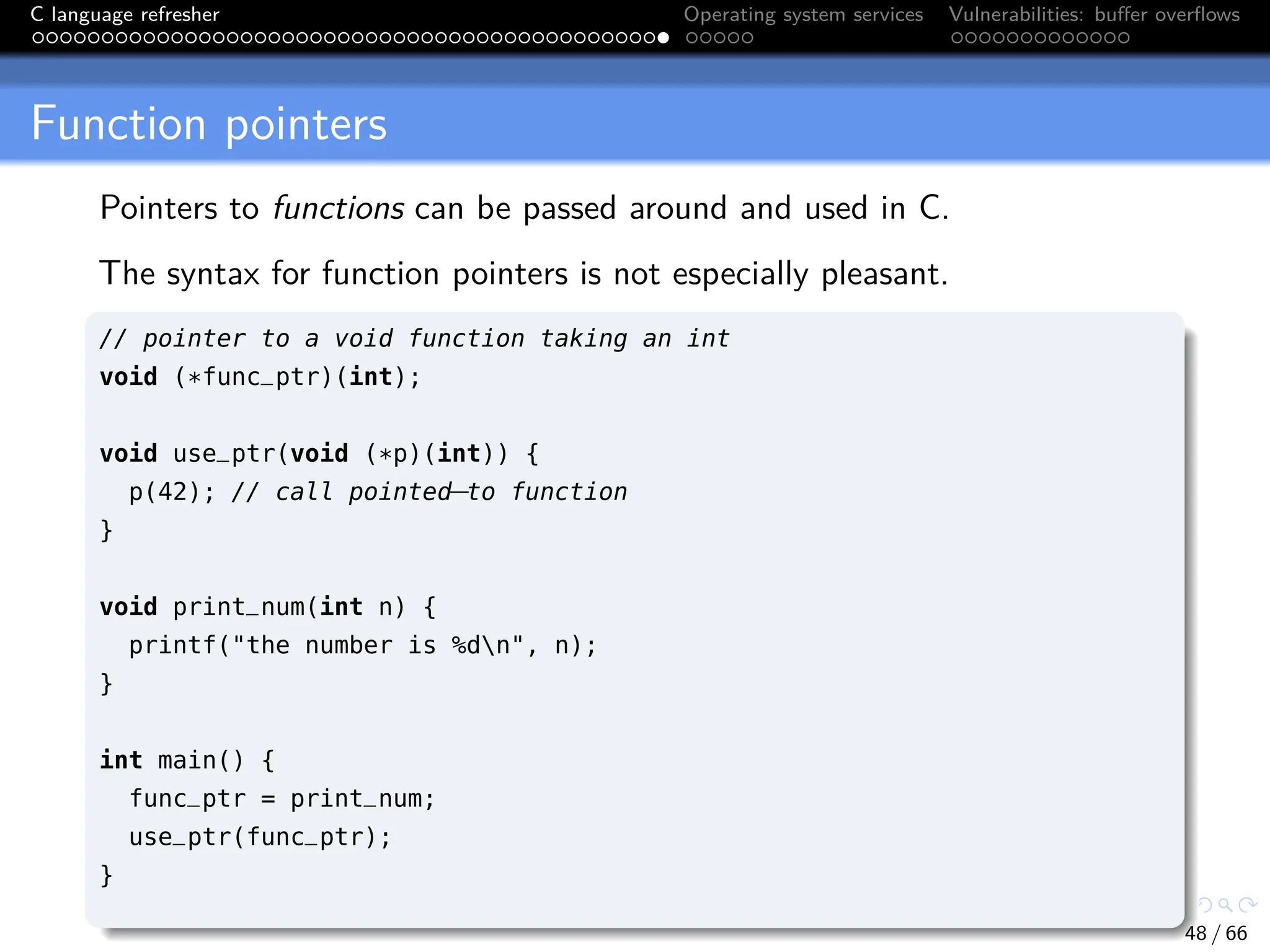 C language refresher Operating system services Vulnerabilities: buffer overflows
Function pointers
Pointers to functions can be passed around and used in C.
The syntax for function pointers is not especially pleasant.
// pointer to a void function taking an int
void (*func_ptr)(int);
void use_ptr(void (*p)(int)) {
p(42); // call pointed
−to function
}
void print_num(int n) {
printf("the number is %dn", n);
}
int main() {
func_ptr = print_num;
use_ptr(func_ptr);
}
48 / 66
 