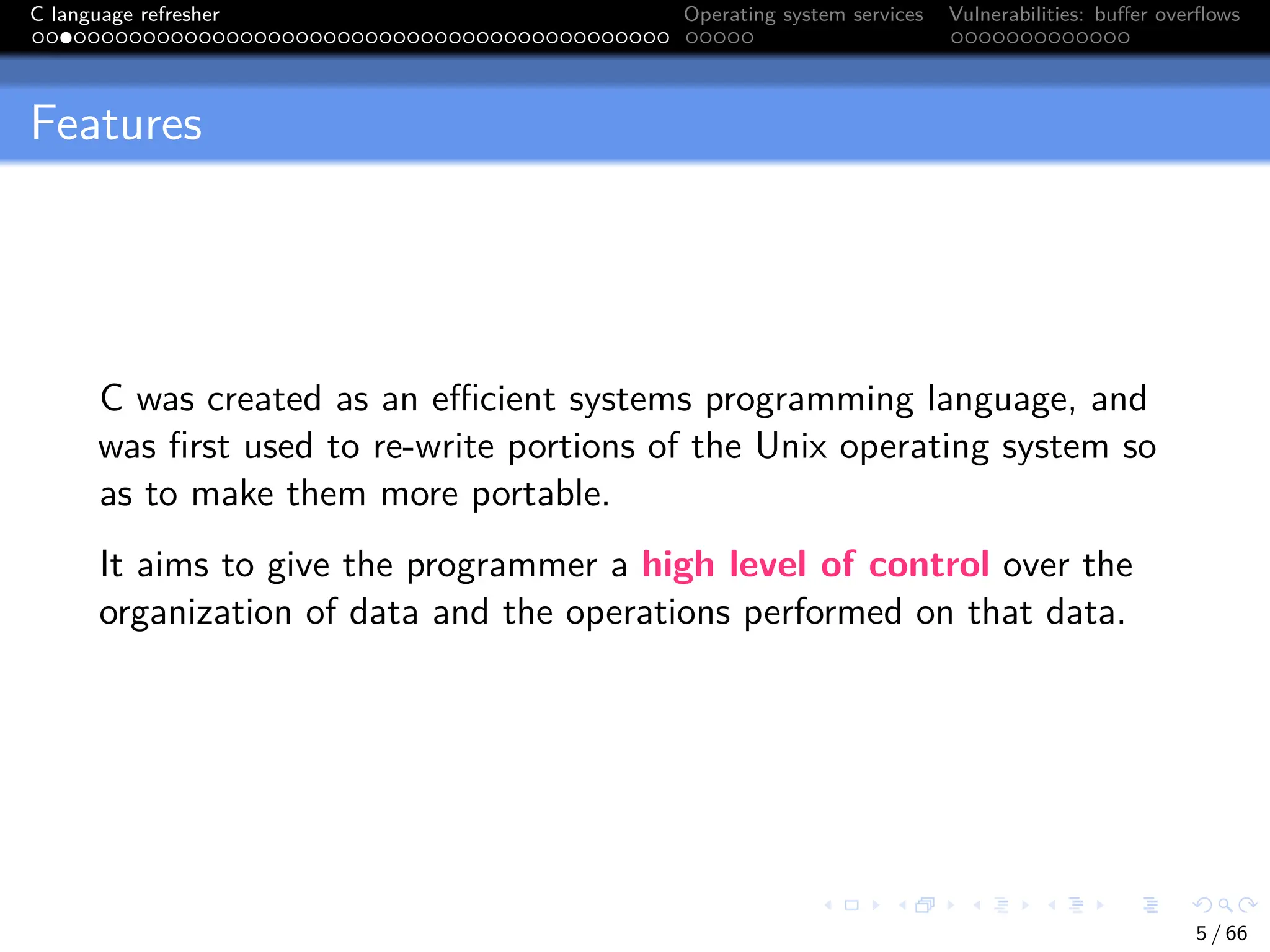 C language refresher Operating system services Vulnerabilities: buffer overflows
Features
C was created as an efficient systems programming language, and
was first used to re-write portions of the Unix operating system so
as to make them more portable.
It aims to give the programmer a high level of control over the
organization of data and the operations performed on that data.
5 / 66
 