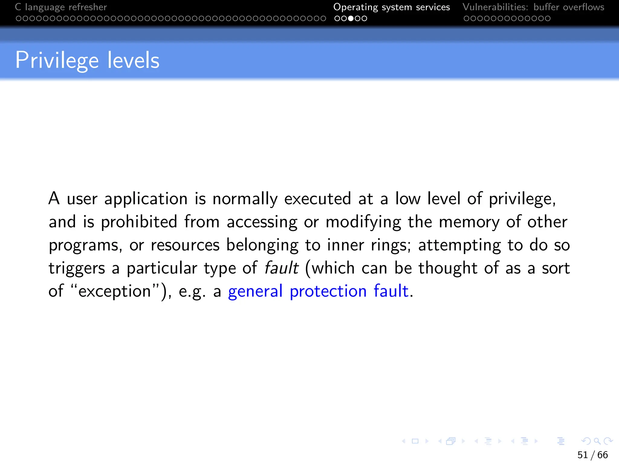 C language refresher Operating system services Vulnerabilities: buffer overflows
Privilege levels
A user application is normally executed at a low level of privilege,
and is prohibited from accessing or modifying the memory of other
programs, or resources belonging to inner rings; attempting to do so
triggers a particular type of fault (which can be thought of as a sort
of “exception”), e.g. a general protection fault.
51 / 66
 