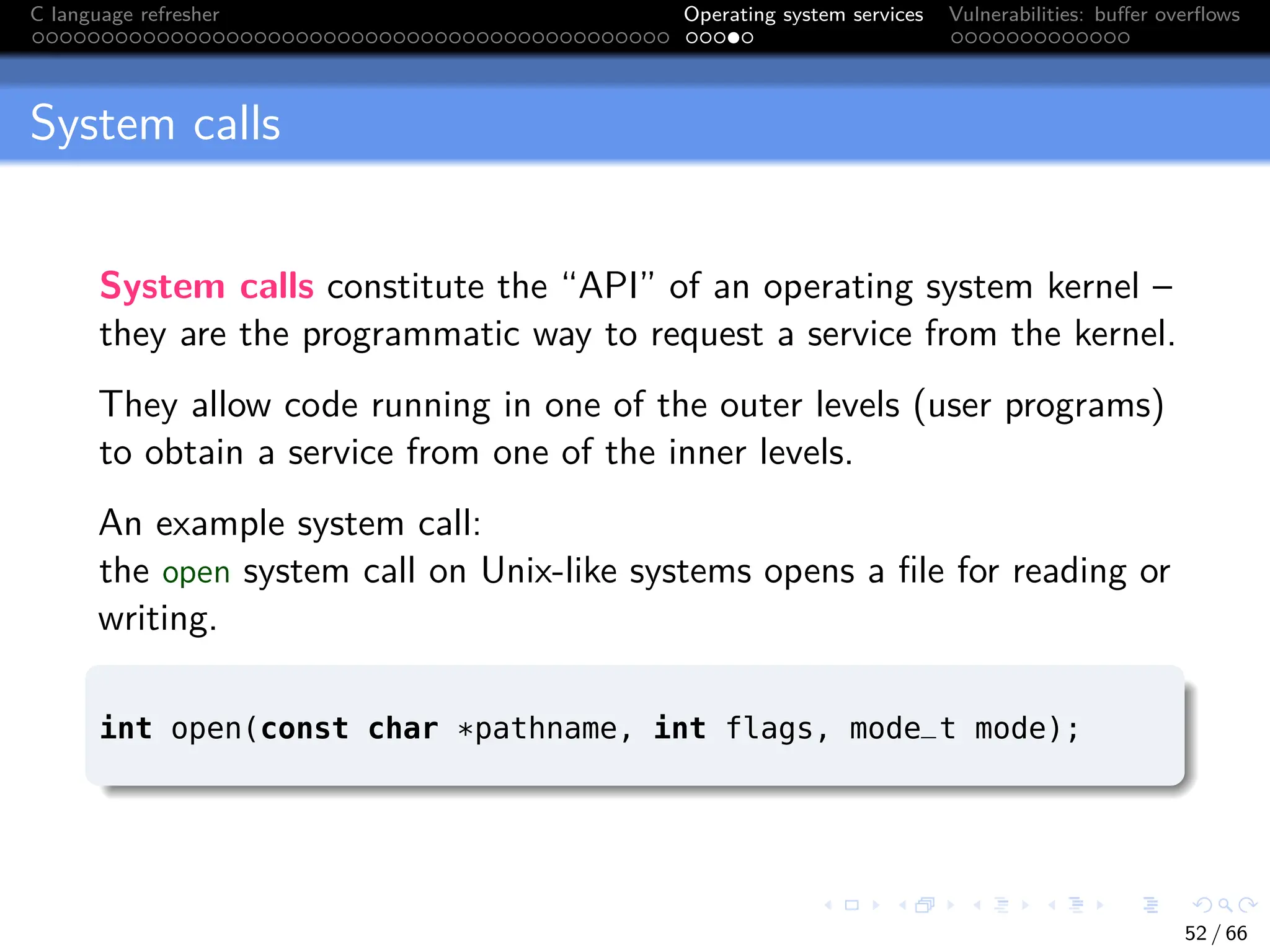 C language refresher Operating system services Vulnerabilities: buffer overflows
System calls
System calls constitute the “API” of an operating system kernel –
they are the programmatic way to request a service from the kernel.
They allow code running in one of the outer levels (user programs)
to obtain a service from one of the inner levels.
An example system call:
the open system call on Unix-like systems opens a file for reading or
writing.
int open(const char *pathname, int flags, mode_t mode);
52 / 66
 
