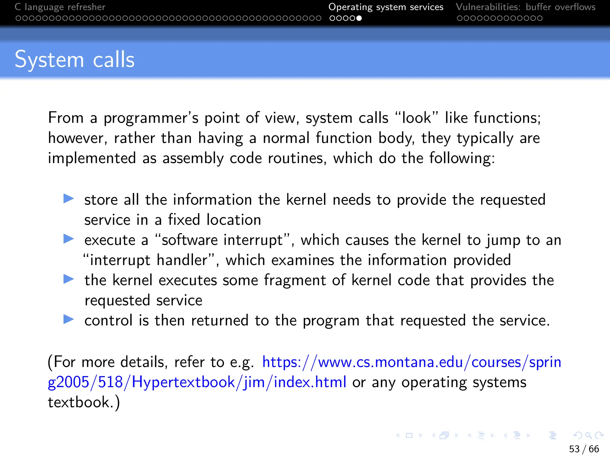 C language refresher Operating system services Vulnerabilities: buffer overflows
System calls
From a programmer’s point of view, system calls “look” like functions;
however, rather than having a normal function body, they typically are
implemented as assembly code routines, which do the following:
I store all the information the kernel needs to provide the requested
service in a fixed location
I execute a “software interrupt”, which causes the kernel to jump to an
“interrupt handler”, which examines the information provided
I the kernel executes some fragment of kernel code that provides the
requested service
I control is then returned to the program that requested the service.
(For more details, refer to e.g. https://www.cs.montana.edu/courses/sprin
g2005/518/Hypertextbook/jim/index.html or any operating systems
textbook.)
53 / 66
 