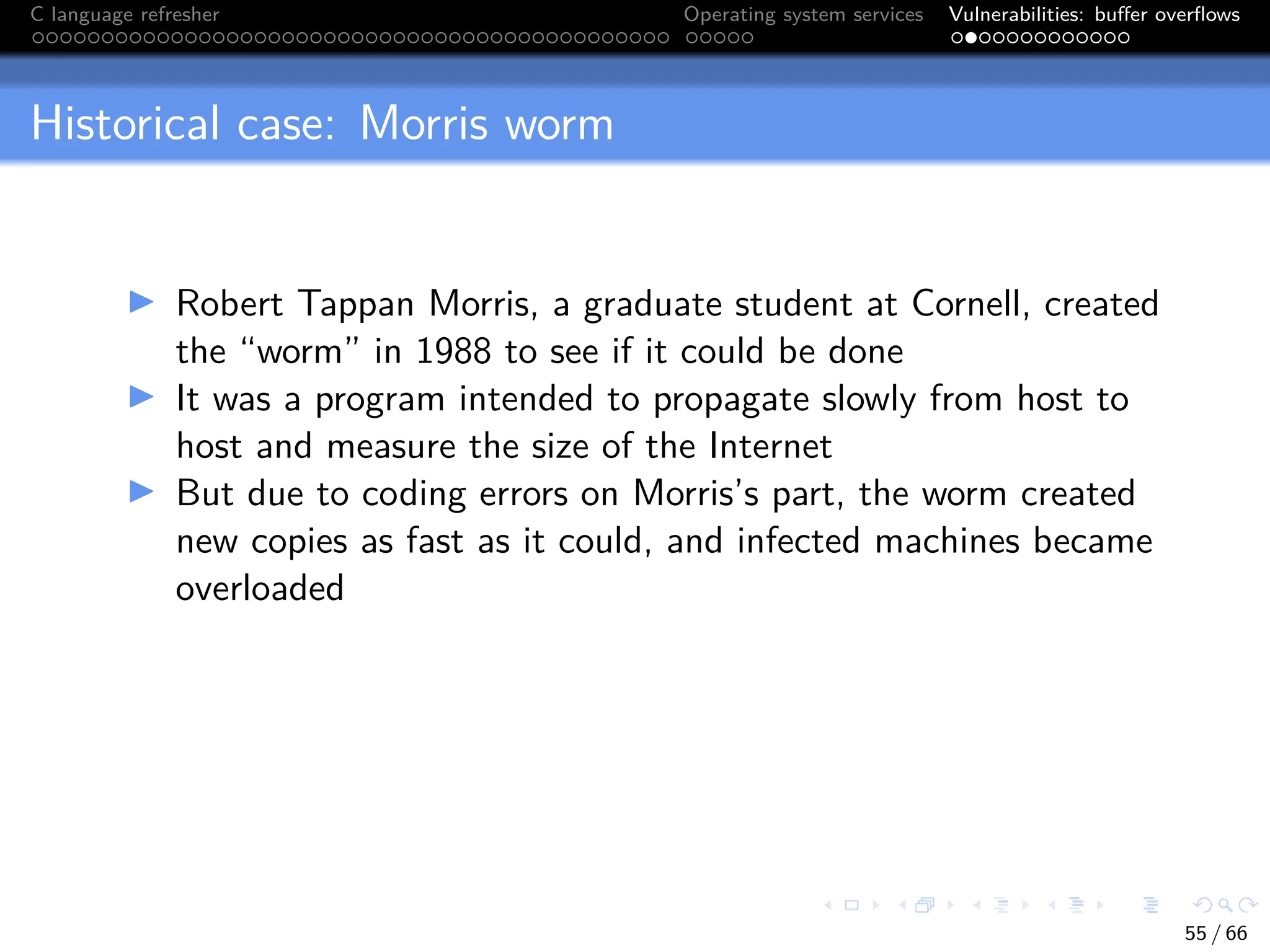 C language refresher Operating system services Vulnerabilities: buffer overflows
Historical case: Morris worm
I Robert Tappan Morris, a graduate student at Cornell, created
the “worm” in 1988 to see if it could be done
I It was a program intended to propagate slowly from host to
host and measure the size of the Internet
I But due to coding errors on Morris’s part, the worm created
new copies as fast as it could, and infected machines became
overloaded
55 / 66
 