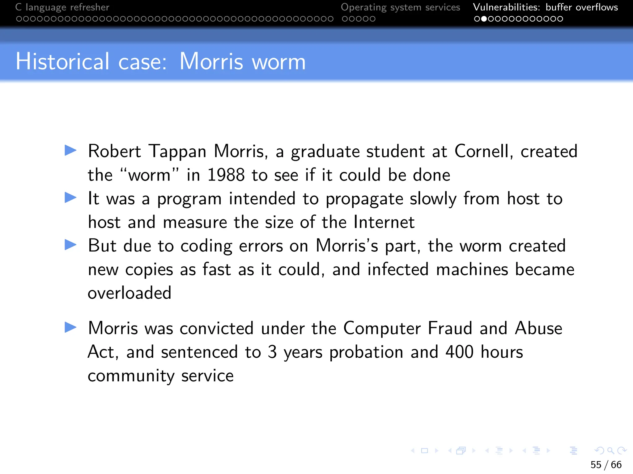 C language refresher Operating system services Vulnerabilities: buffer overflows
Historical case: Morris worm
I Robert Tappan Morris, a graduate student at Cornell, created
the “worm” in 1988 to see if it could be done
I It was a program intended to propagate slowly from host to
host and measure the size of the Internet
I But due to coding errors on Morris’s part, the worm created
new copies as fast as it could, and infected machines became
overloaded
I Morris was convicted under the Computer Fraud and Abuse
Act, and sentenced to 3 years probation and 400 hours
community service
55 / 66
 