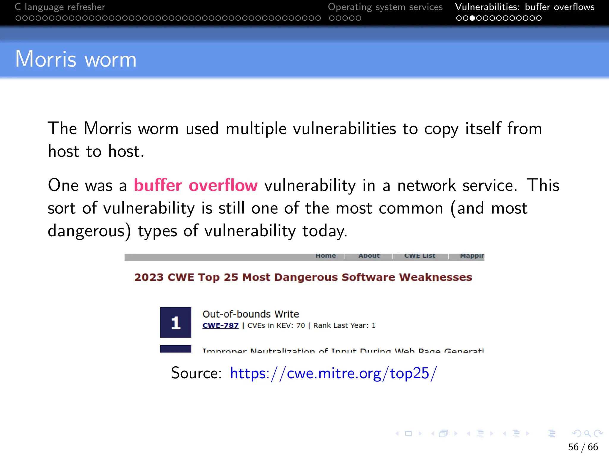 C language refresher Operating system services Vulnerabilities: buffer overflows
Morris worm
The Morris worm used multiple vulnerabilities to copy itself from
host to host.
One was a buffer overflow vulnerability in a network service. This
sort of vulnerability is still one of the most common (and most
dangerous) types of vulnerability today.
Source: https://cwe.mitre.org/top25/
56 / 66
 