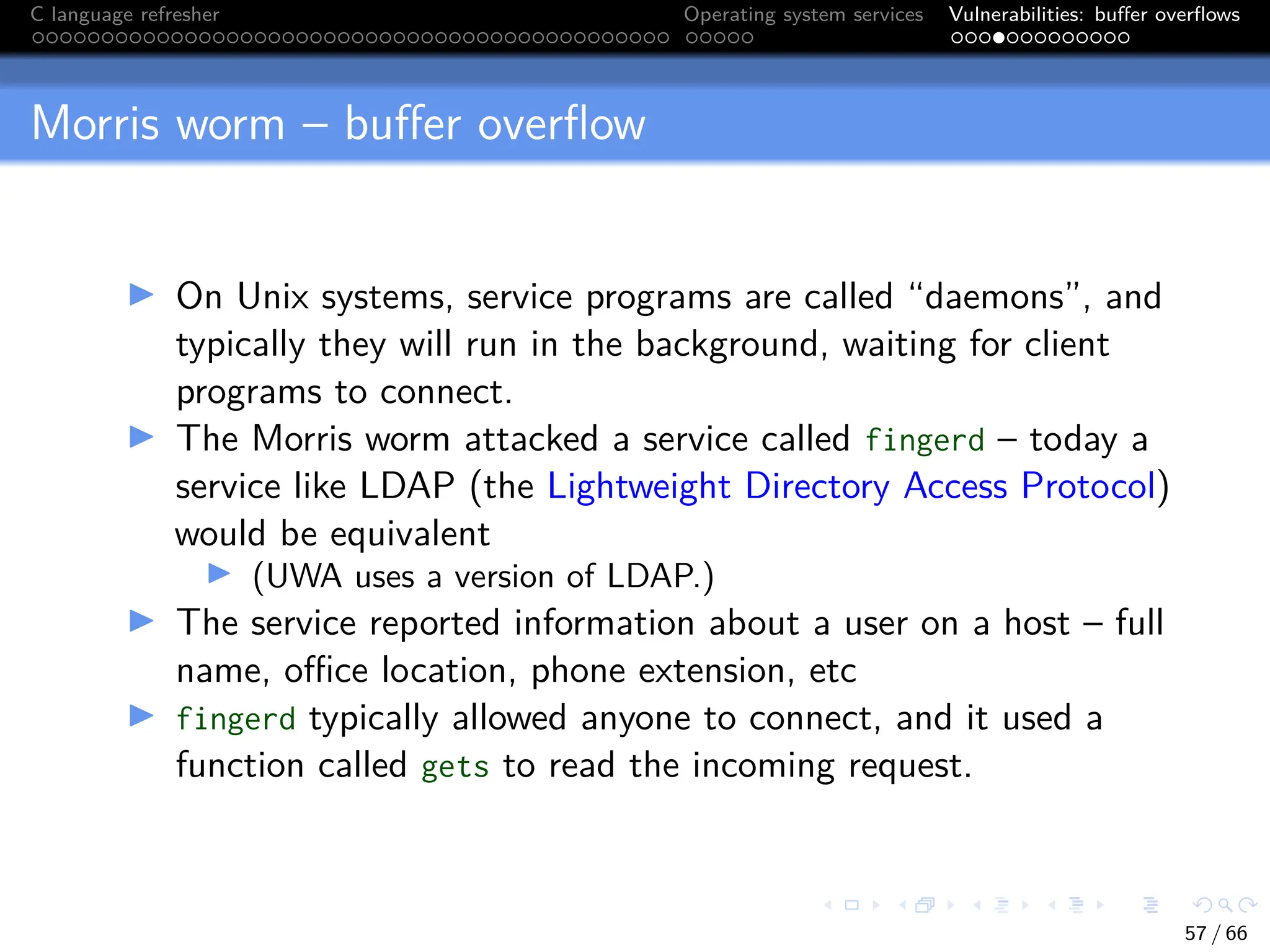 C language refresher Operating system services Vulnerabilities: buffer overflows
Morris worm – buffer overflow
I On Unix systems, service programs are called “daemons”, and
typically they will run in the background, waiting for client
programs to connect.
I The Morris worm attacked a service called fingerd – today a
service like LDAP (the Lightweight Directory Access Protocol)
would be equivalent
I (UWA uses a version of LDAP.)
I The service reported information about a user on a host – full
name, office location, phone extension, etc
I fingerd typically allowed anyone to connect, and it used a
function called gets to read the incoming request.
57 / 66
 