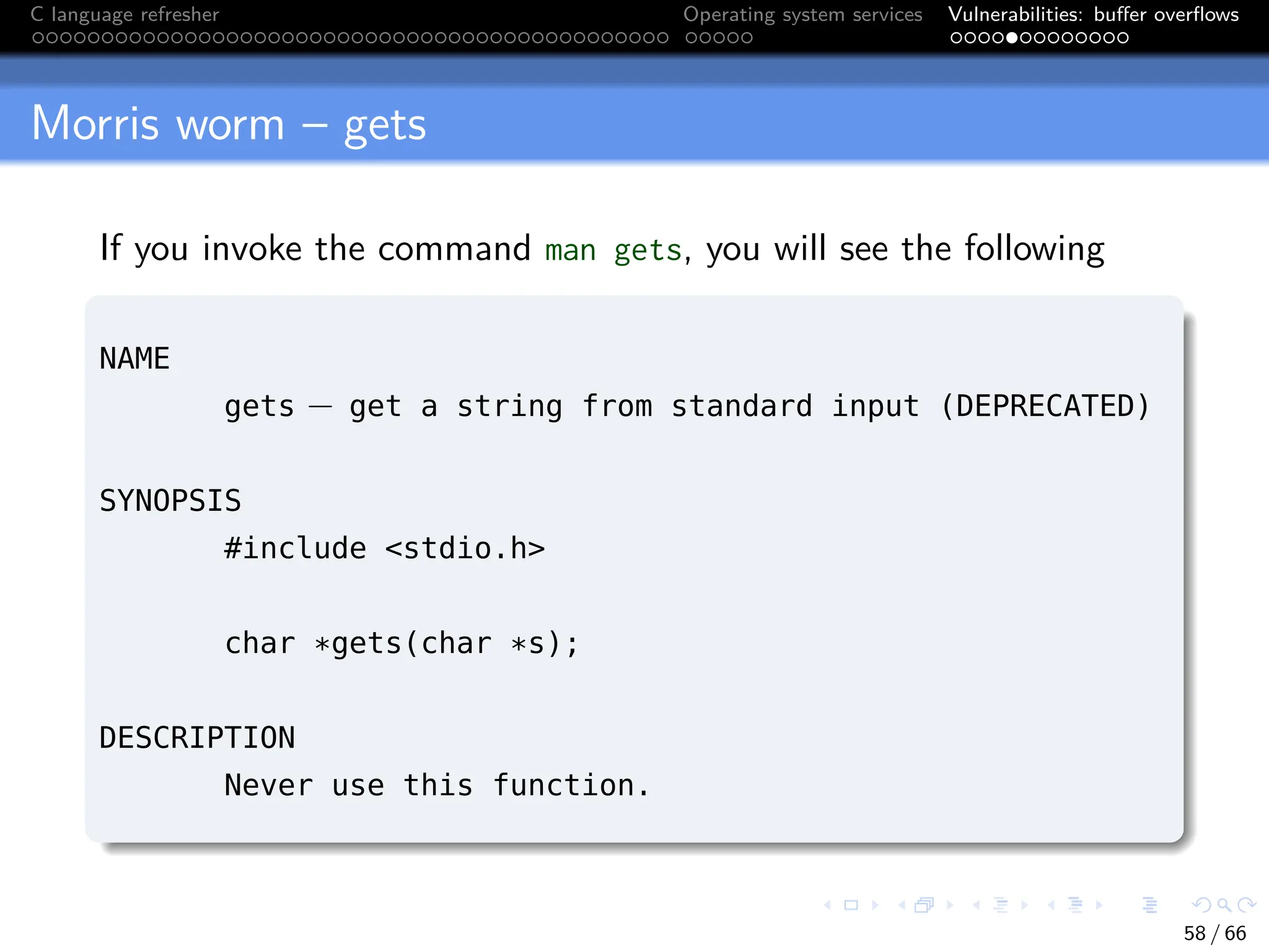 C language refresher Operating system services Vulnerabilities: buffer overflows
Morris worm – gets
If you invoke the command man gets, you will see the following
NAME
gets − get a string from standard input (DEPRECATED)
SYNOPSIS
#include <stdio.h>
char *gets(char *s);
DESCRIPTION
Never use this function.
58 / 66
 
