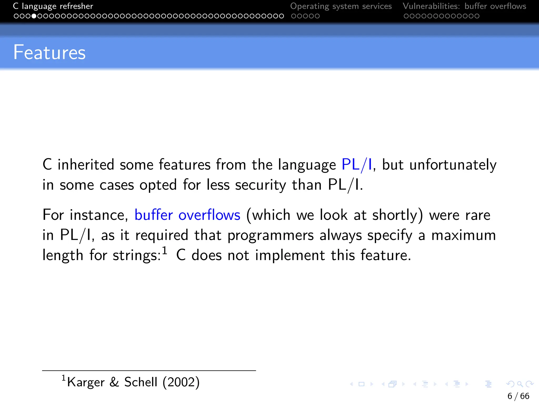 C language refresher Operating system services Vulnerabilities: buffer overflows
Features
C inherited some features from the language PL/I, but unfortunately
in some cases opted for less security than PL/I.
For instance, buffer overflows (which we look at shortly) were rare
in PL/I, as it required that programmers always specify a maximum
length for strings:1 C does not implement this feature.
1
Karger & Schell (2002)
6 / 66
 