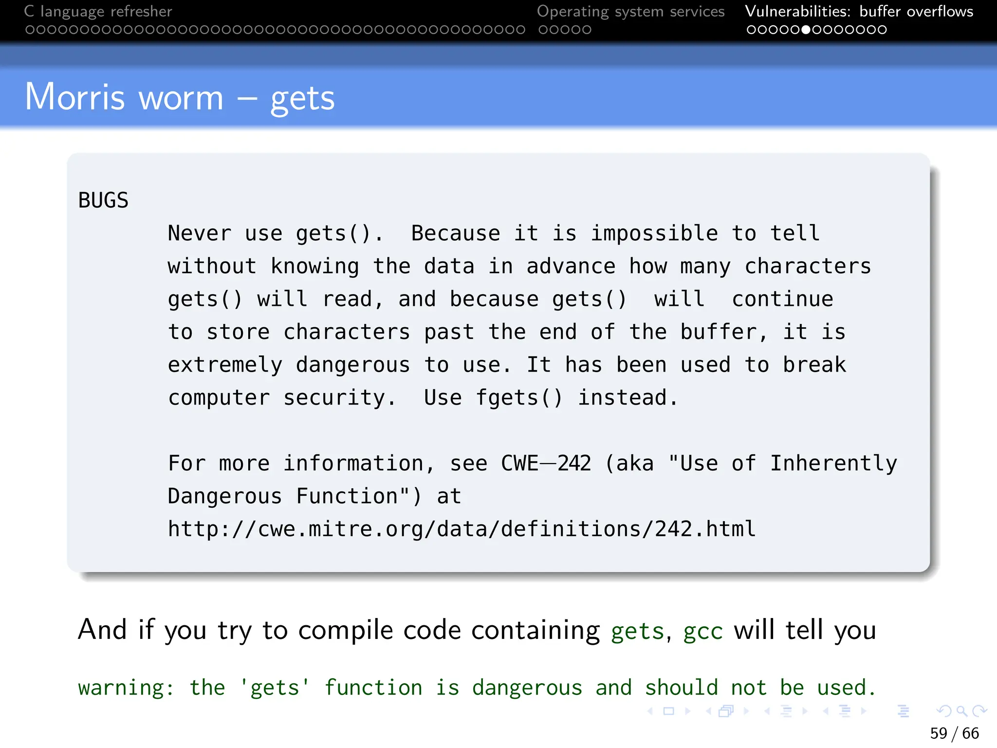 C language refresher Operating system services Vulnerabilities: buffer overflows
Morris worm – gets
BUGS
Never use gets(). Because it is impossible to tell
without knowing the data in advance how many characters
gets() will read, and because gets() will continue
to store characters past the end of the buffer, it is
extremely dangerous to use. It has been used to break
computer security. Use fgets() instead.
For more information, see CWE−242 (aka "Use of Inherently
Dangerous Function") at
http://cwe.mitre.org/data/definitions/242.html
And if you try to compile code containing gets, gcc will tell you
warning: the 'gets' function is dangerous and should not be used.
59 / 66
 
