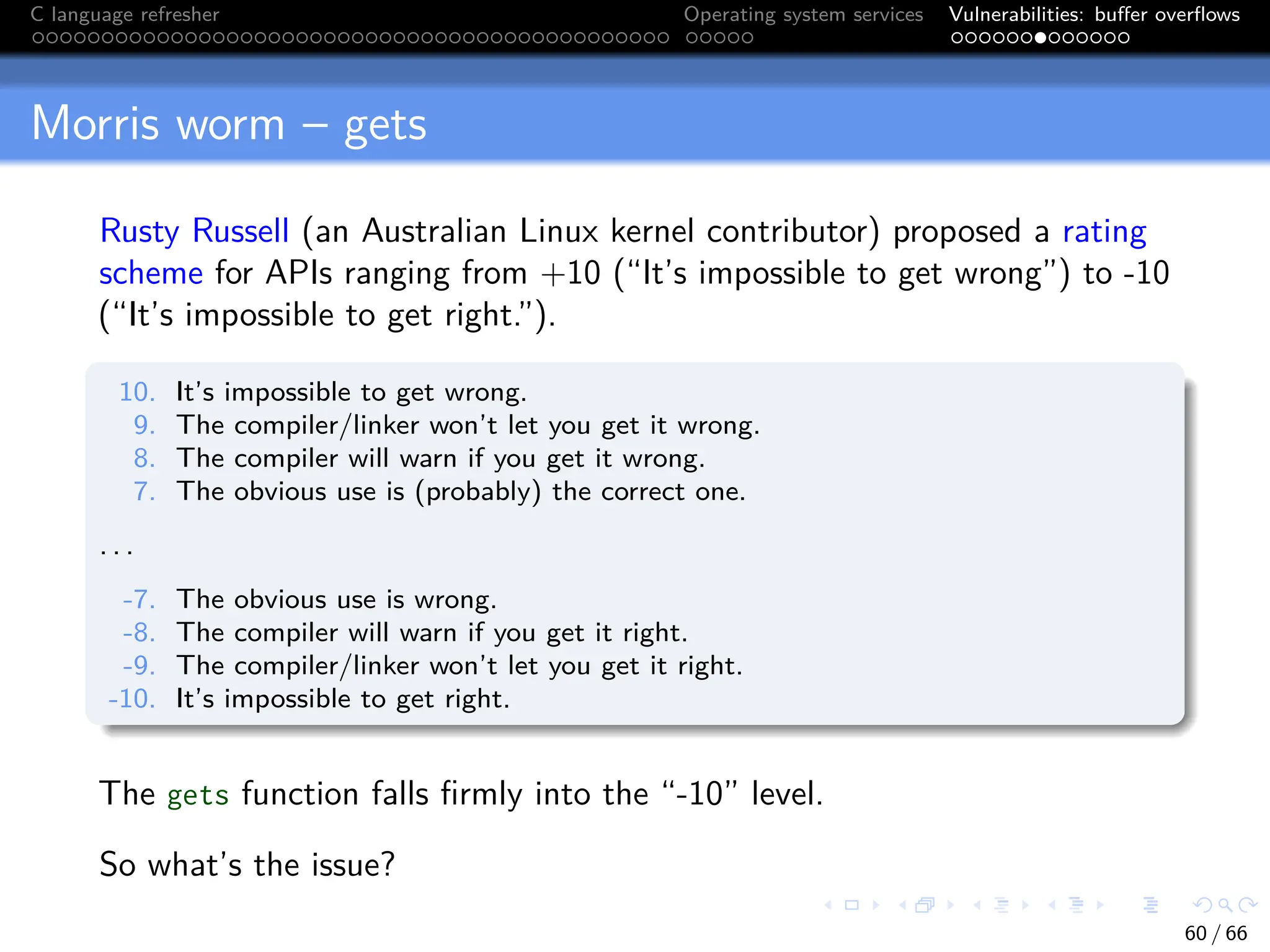 C language refresher Operating system services Vulnerabilities: buffer overflows
Morris worm – gets
Rusty Russell (an Australian Linux kernel contributor) proposed a rating
scheme for APIs ranging from +10 (“It’s impossible to get wrong”) to -10
(“It’s impossible to get right.”).
10. It’s impossible to get wrong.
9. The compiler/linker won’t let you get it wrong.
8. The compiler will warn if you get it wrong.
7. The obvious use is (probably) the correct one.
. . .
-7. The obvious use is wrong.
-8. The compiler will warn if you get it right.
-9. The compiler/linker won’t let you get it right.
-10. It’s impossible to get right.
The gets function falls firmly into the “-10” level.
So what’s the issue?
60 / 66
 