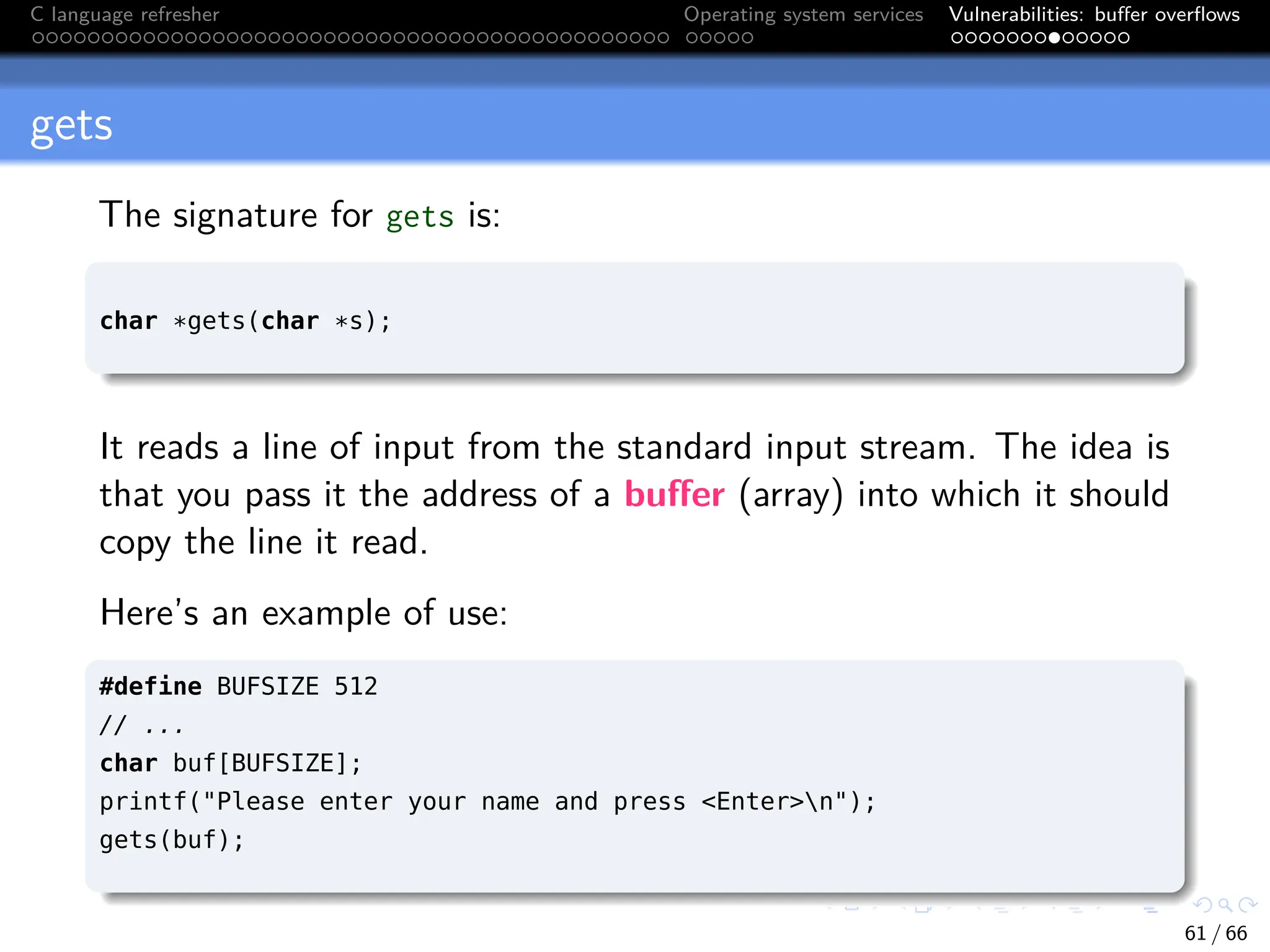 C language refresher Operating system services Vulnerabilities: buffer overflows
gets
The signature for gets is:
char *gets(char *s);
It reads a line of input from the standard input stream. The idea is
that you pass it the address of a buffer (array) into which it should
copy the line it read.
Here’s an example of use:
#define BUFSIZE 512
// ...
char buf[BUFSIZE];
printf("Please enter your name and press <Enter>n");
gets(buf);
61 / 66
 