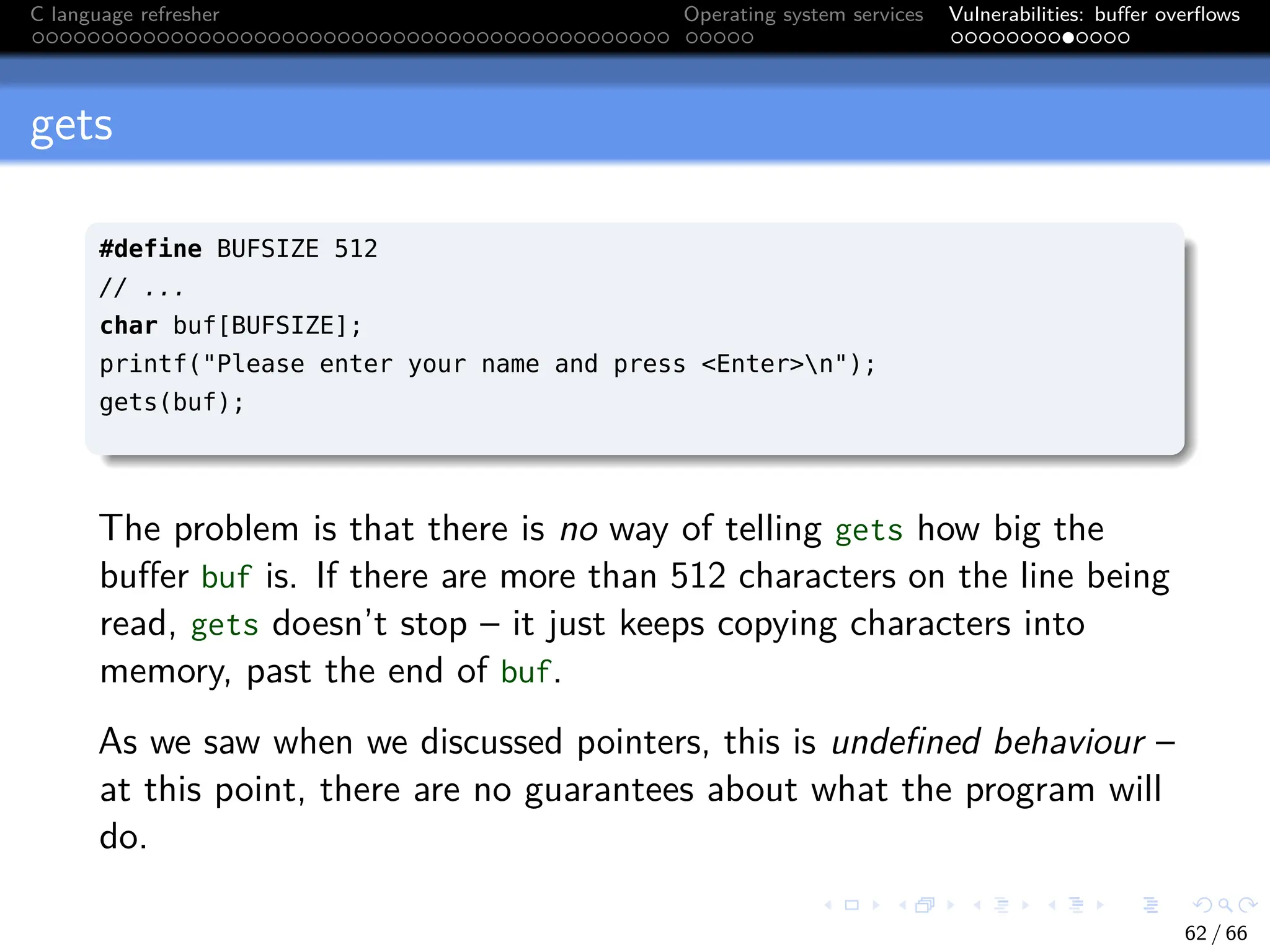 C language refresher Operating system services Vulnerabilities: buffer overflows
gets
#define BUFSIZE 512
// ...
char buf[BUFSIZE];
printf("Please enter your name and press <Enter>n");
gets(buf);
The problem is that there is no way of telling gets how big the
buffer buf is. If there are more than 512 characters on the line being
read, gets doesn’t stop – it just keeps copying characters into
memory, past the end of buf.
As we saw when we discussed pointers, this is undefined behaviour –
at this point, there are no guarantees about what the program will
do.
62 / 66
 