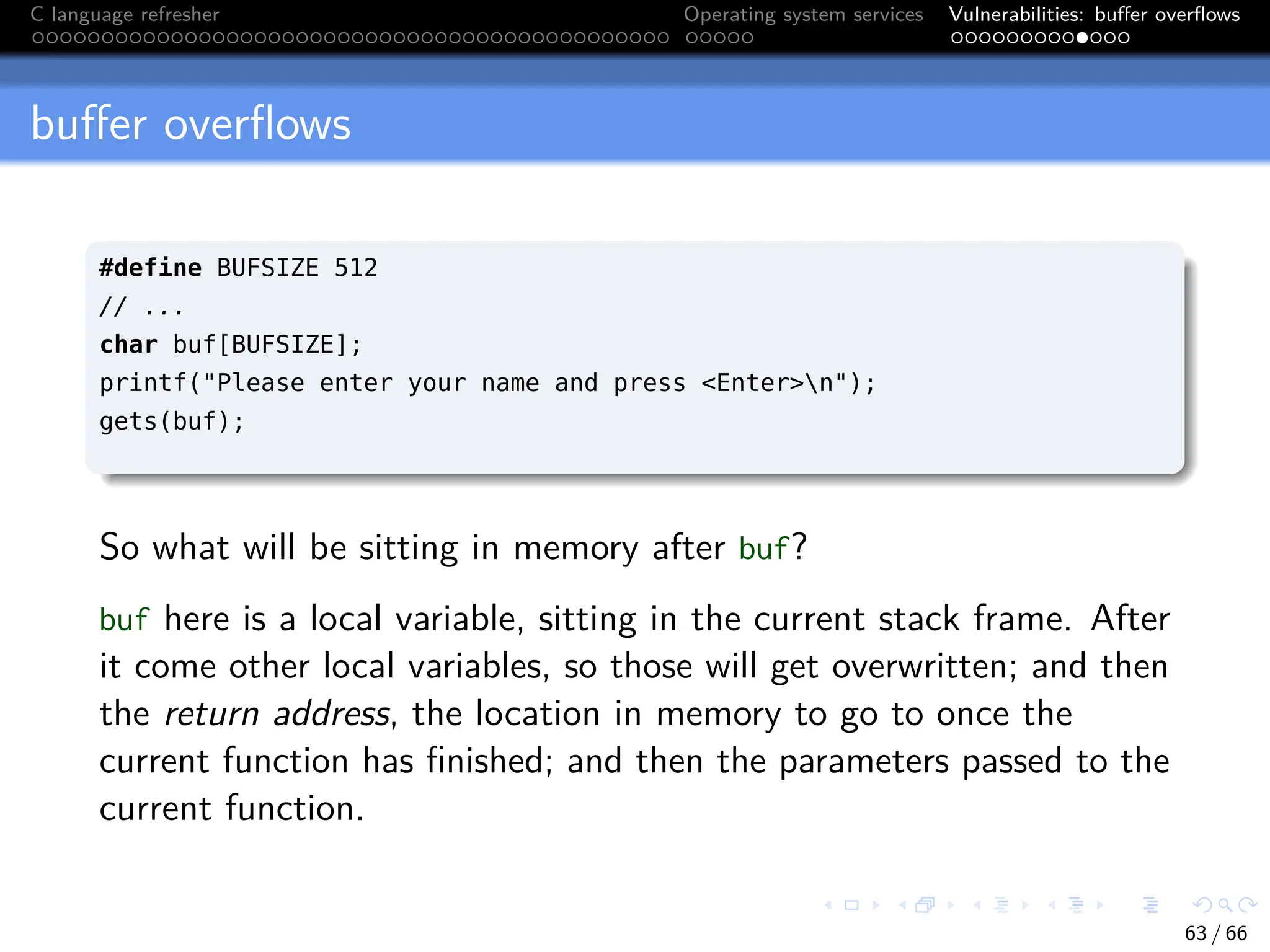 C language refresher Operating system services Vulnerabilities: buffer overflows
buffer overflows
#define BUFSIZE 512
// ...
char buf[BUFSIZE];
printf("Please enter your name and press <Enter>n");
gets(buf);
So what will be sitting in memory after buf?
buf here is a local variable, sitting in the current stack frame. After
it come other local variables, so those will get overwritten; and then
the return address, the location in memory to go to once the
current function has finished; and then the parameters passed to the
current function.
63 / 66
 