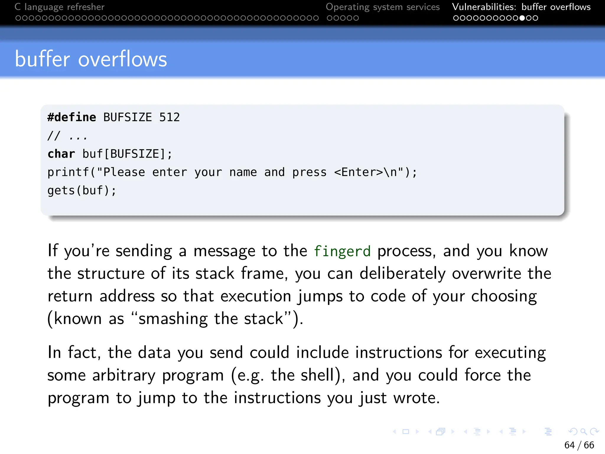 C language refresher Operating system services Vulnerabilities: buffer overflows
buffer overflows
#define BUFSIZE 512
// ...
char buf[BUFSIZE];
printf("Please enter your name and press <Enter>n");
gets(buf);
If you’re sending a message to the fingerd process, and you know
the structure of its stack frame, you can deliberately overwrite the
return address so that execution jumps to code of your choosing
(known as “smashing the stack”).
In fact, the data you send could include instructions for executing
some arbitrary program (e.g. the shell), and you could force the
program to jump to the instructions you just wrote.
64 / 66
 