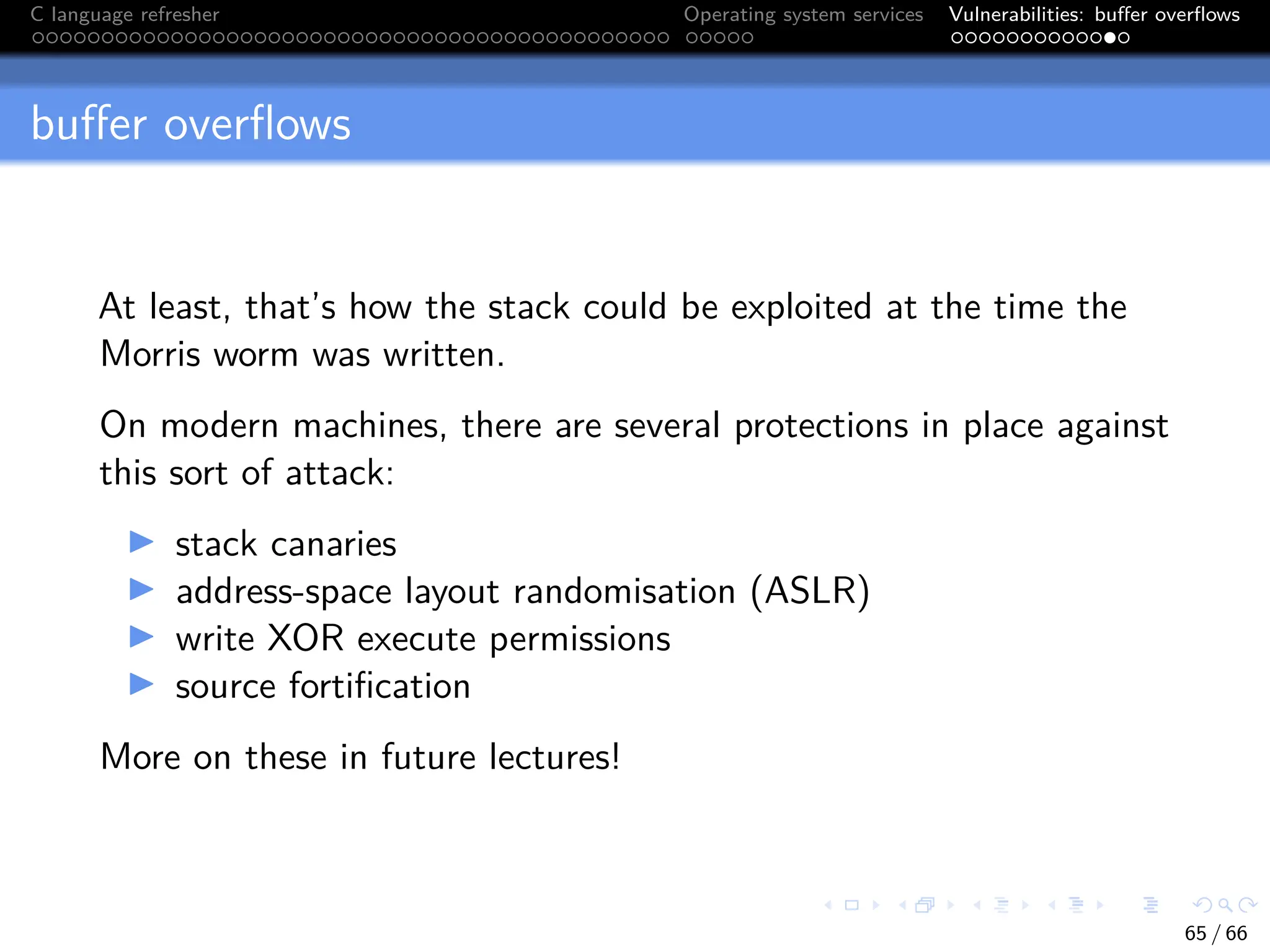 C language refresher Operating system services Vulnerabilities: buffer overflows
buffer overflows
At least, that’s how the stack could be exploited at the time the
Morris worm was written.
On modern machines, there are several protections in place against
this sort of attack:
I stack canaries
I address-space layout randomisation (ASLR)
I write XOR execute permissions
I source fortification
More on these in future lectures!
65 / 66
 