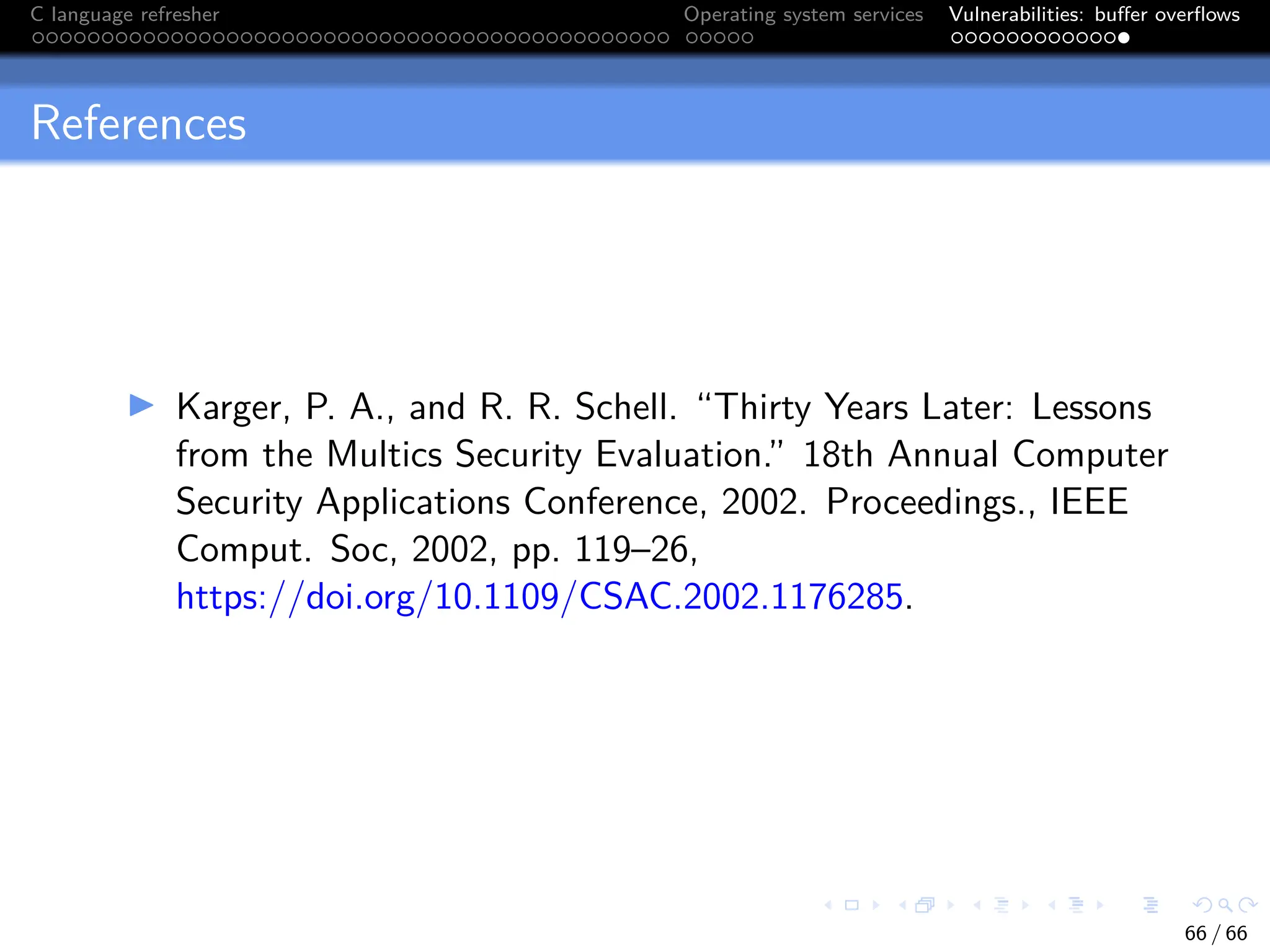 C language refresher Operating system services Vulnerabilities: buffer overflows
References
I Karger, P. A., and R. R. Schell. “Thirty Years Later: Lessons
from the Multics Security Evaluation.” 18th Annual Computer
Security Applications Conference, 2002. Proceedings., IEEE
Comput. Soc, 2002, pp. 119–26,
https://doi.org/10.1109/CSAC.2002.1176285.
66 / 66
 