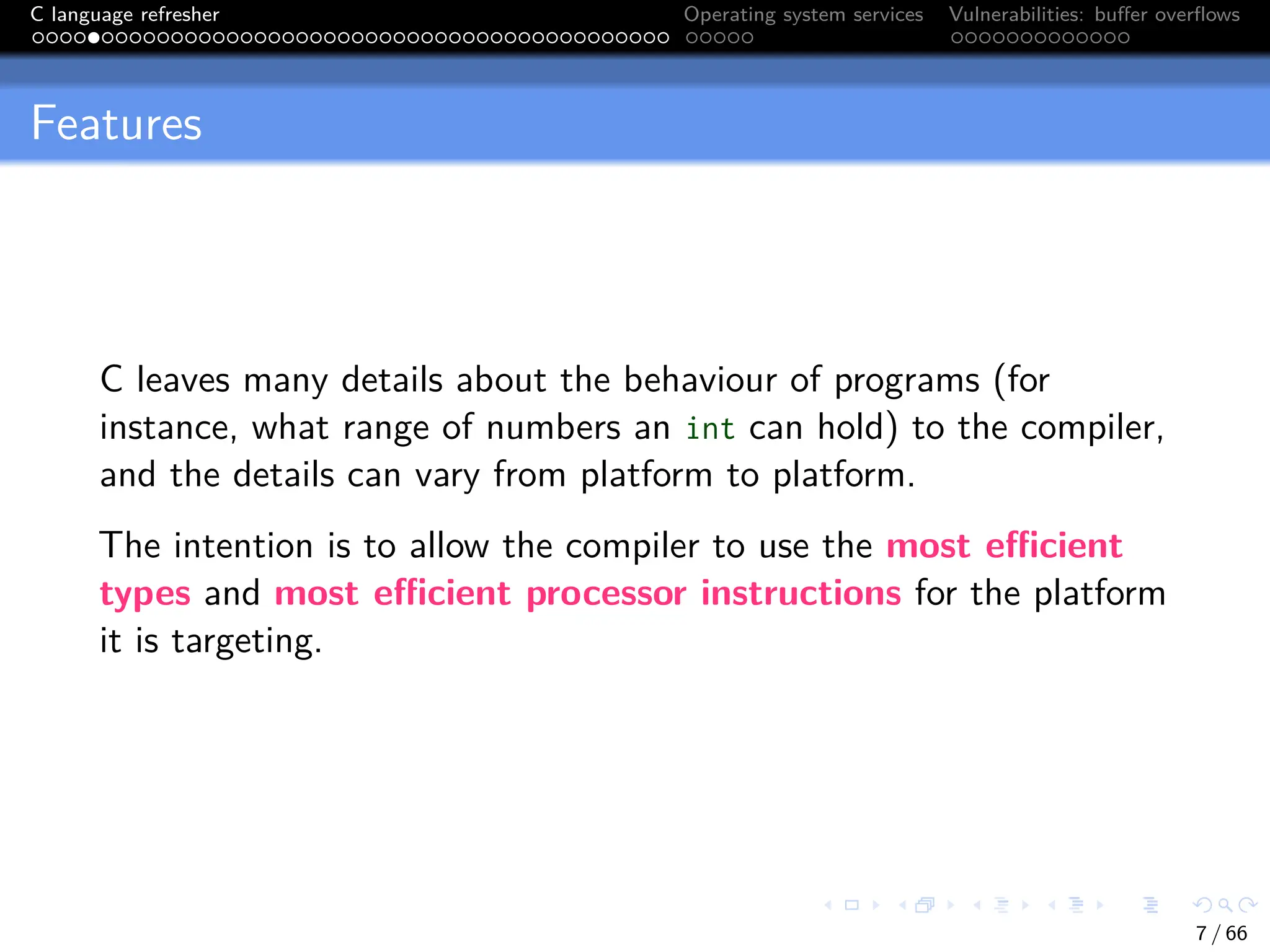 C language refresher Operating system services Vulnerabilities: buffer overflows
Features
C leaves many details about the behaviour of programs (for
instance, what range of numbers an int can hold) to the compiler,
and the details can vary from platform to platform.
The intention is to allow the compiler to use the most efficient
types and most efficient processor instructions for the platform
it is targeting.
7 / 66
 