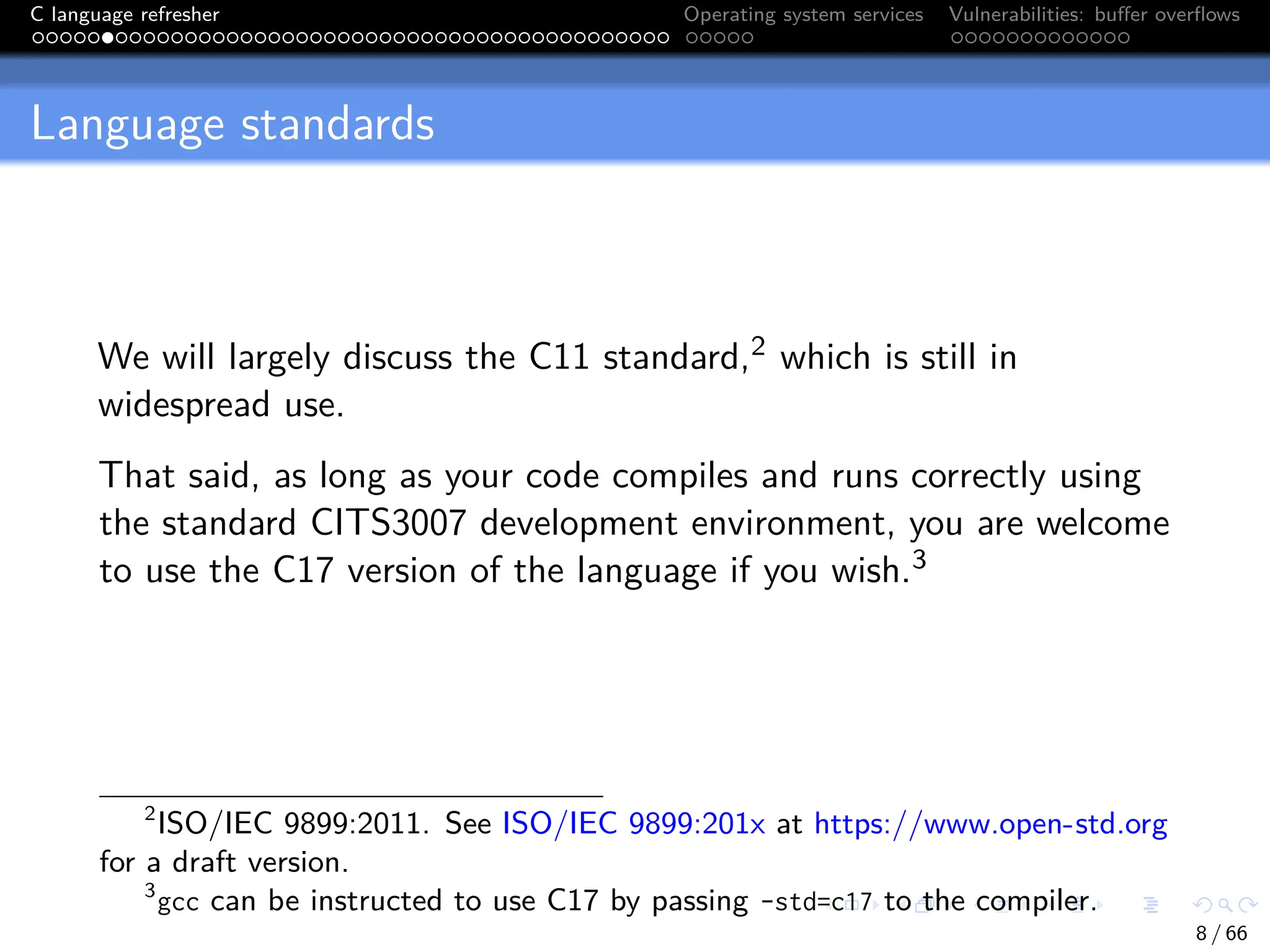 C language refresher Operating system services Vulnerabilities: buffer overflows
Language standards
We will largely discuss the C11 standard,2 which is still in
widespread use.
That said, as long as your code compiles and runs correctly using
the standard CITS3007 development environment, you are welcome
to use the C17 version of the language if you wish.3
2
ISO/IEC 9899:2011. See ISO/IEC 9899:201x at https://www.open-std.org
for a draft version.
3
gcc can be instructed to use C17 by passing -std=c17 to the compiler.
8 / 66
 