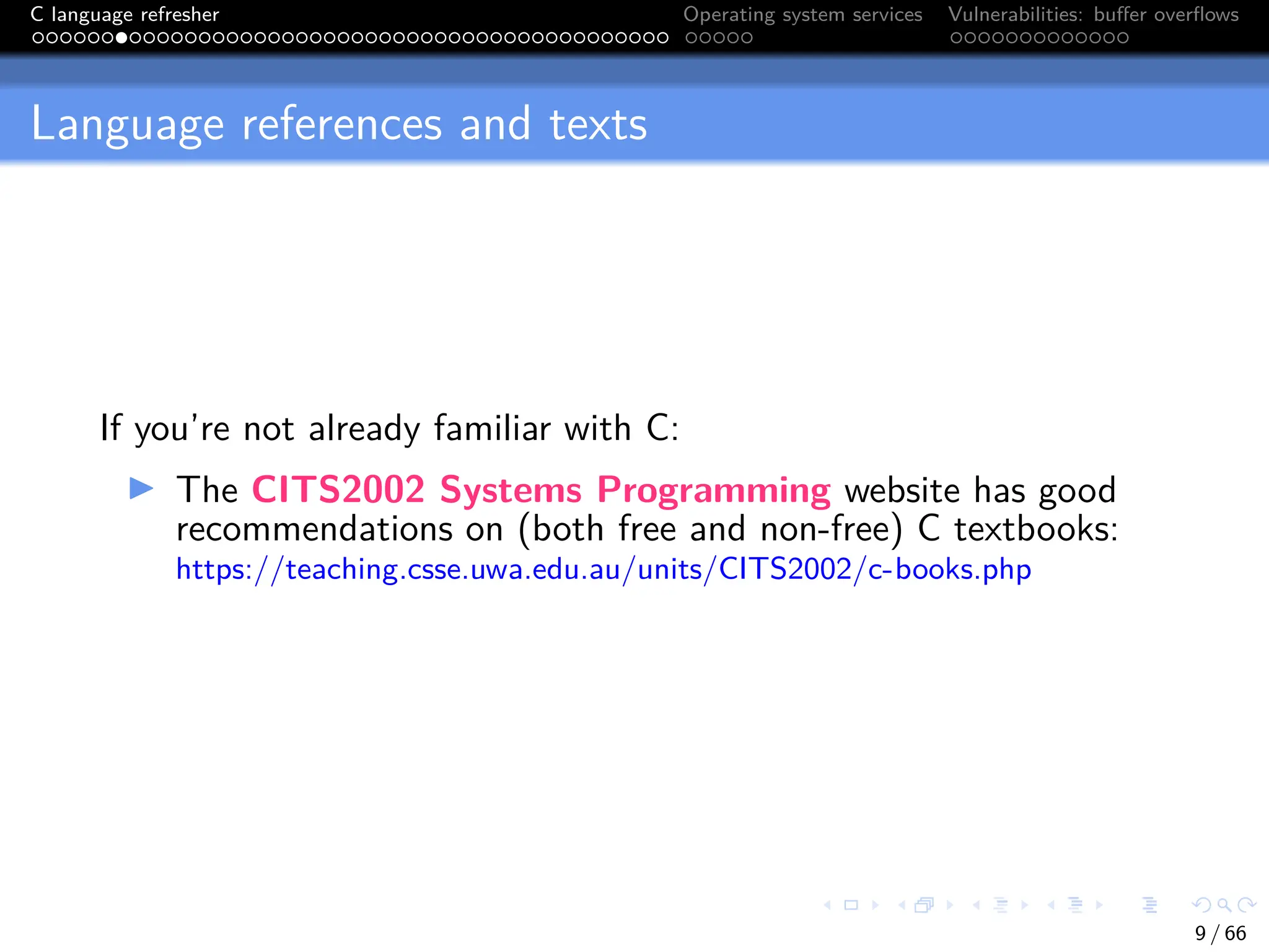 C language refresher Operating system services Vulnerabilities: buffer overflows
Language references and texts
If you’re not already familiar with C:
I The CITS2002 Systems Programming website has good
recommendations on (both free and non-free) C textbooks:
https://teaching.csse.uwa.edu.au/units/CITS2002/c-books.php
9 / 66
 