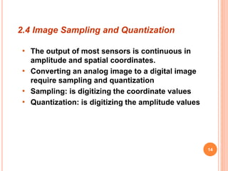 2.4 Image Sampling and Quantization
• The output of most sensors is continuous in
amplitude and spatial coordinates.
• Converting an analog image to a digital image
require sampling and quantization
• Sampling: is digitizing the coordinate values
• Quantization: is digitizing the amplitude values
14
 