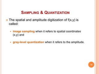 SAMPLING & QUANTIZATION
 The spatial and amplitude digitization of f(x,y) is
called:
 image sampling when it refers to spatial coordinates
(x,y) and
 gray-level quantization when it refers to the amplitude.
15
 