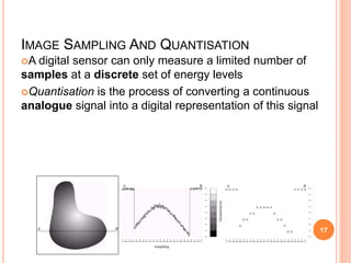 IMAGE SAMPLING AND QUANTISATION
A digital sensor can only measure a limited number of
samples at a discrete set of energy levels
Quantisation is the process of converting a continuous
analogue signal into a digital representation of this signal
17
 