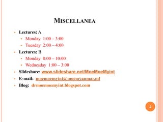 MISCELLANEA
 Lectures: A
 Monday 1:00 – 3:00
 Tuesday 2:00 – 4:00
 Lectures: B
 Monday 8:00 – 10:00
 Wednesday 1:00 – 3:00
 Slideshare: www.slideshare.net/MoeMoeMyint
 E-mail: moemoemyint@moemyanmar.ml
 Blog: drmoemoemyint.blogspot.com
2
 