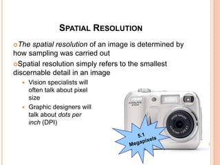 SPATIAL RESOLUTION
The spatial resolution of an image is determined by
how sampling was carried out
Spatial resolution simply refers to the smallest
discernable detail in an image
 Vision specialists will
often talk about pixel
size
 Graphic designers will
talk about dots per
inch (DPI)
34
 