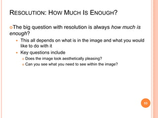 RESOLUTION: HOW MUCH IS ENOUGH?
The big question with resolution is always how much is
enough?
 This all depends on what is in the image and what you would
like to do with it
 Key questions include
 Does the image look aesthetically pleasing?
 Can you see what you need to see within the image?
53
 