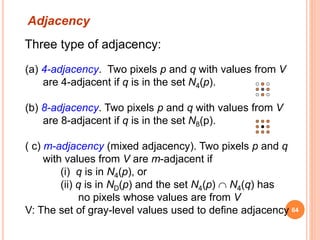 Three type of adjacency:
(a) 4-adjacency. Two pixels p and q with values from V
are 4-adjacent if q is in the set N4(p).
(b) 8-adjacency. Two pixels p and q with values from V
are 8-adjacent if q is in the set N8(p).
( c) m-adjacency (mixed adjacency). Two pixels p and q
with values from V are m-adjacent if
(i) q is in N4(p), or
(ii) q is in ND(p) and the set N4(p)  N4(q) has
no pixels whose values are from V
V: The set of gray-level values used to define adjacency
Adjacency
64
 