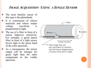 IMAGE ACQUISITION USING A SINGLE SENSOR
7
The most familiar sensor of
this type is the photodiode
It is constructed of silicon
materials and whose output
voltage waveform is
proportional to light.
The use of a filter in front of a
sensor improves selectivity.
For example, a green (pass)
filter in front of a light sensor
favors light in the green band
of the color spectrum.
As a consequence, the sensor
output will be stronger for
green light than for other
components in the visible
spectrum.
 