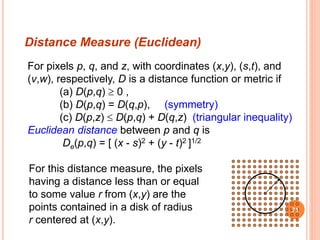 For pixels p, q, and z, with coordinates (x,y), (s,t), and
(v,w), respectively, D is a distance function or metric if
(a) D(p,q)  0 ,
(b) D(p,q) = D(q,p), (symmetry)
(c) D(p,z)  D(p,q) + D(q,z) (triangular inequality)
Euclidean distance between p and q is
De(p,q) = [ (x - s)2 + (y - t)2 ]1/2
For this distance measure, the pixels
having a distance less than or equal
to some value r from (x,y) are the
points contained in a disk of radius
r centered at (x,y).
Distance Measure (Euclidean)
71
 